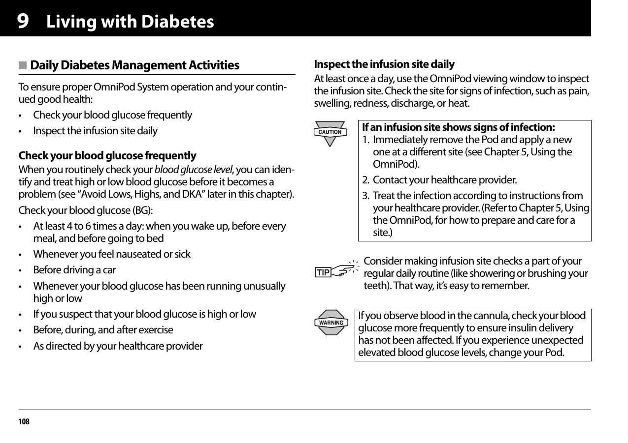 Living with Diabetes1089■ Daily Diabetes Management ActivitiesTo ensure proper OmniPod System operation and your contin-ued good health:• Check your blood glucose frequently• Inspect the infusion site dailyCheck your blood glucose frequentlyWhen you routinely check your blood glucose level, you can iden-tify and treat high or low blood glucose before it becomes a problem (see “Avoid Lows, Highs, and DKA” later in this chapter).Check your blood glucose (BG):• At least 4 to 6 times a day: when you wake up, before every meal, and before going to bed• Whenever you feel nauseated or sick• Before driving a car• Whenever your blood glucose has been running unusually high or low• If you suspect that your blood glucose is high or low• Before, during, and after exercise• As directed by your healthcare providerInspect the infusion site dailyAt least once a day, use the OmniPod viewing window to inspect the infusion site. Check the site for signs of infection, such as pain, swelling, redness, discharge, or heat. If an infusion site shows signs of infection:1. Immediately remove the Pod and apply a new one at a different site (see Chapter 5, Using the OmniPod).2. Contact your healthcare provider.3. Treat the infection according to instructions from your healthcare provider. (Refer to Chapter 5, Using the OmniPod, for how to prepare and care for a site.)Consider making infusion site checks a part of your regular daily routine (like showering or brushing your teeth). That way, it’s easy to remember.If you observe blood in the cannula, check your blood glucose more frequently to ensure insulin delivery has not been affected. If you experience unexpected elevated blood glucose levels, change your Pod.