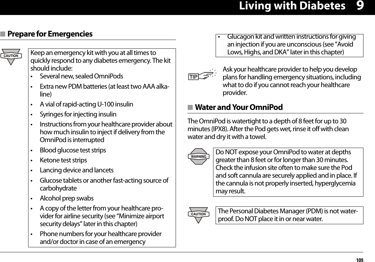 Living with Diabetes1099■ Prepare for Emergencies■ Water and Your OmniPodThe OmniPod is watertight to a depth of 8 feet for up to 30 minutes (IPX8). After the Pod gets wet, rinse it off with clean water and dry it with a towel.Keep an emergency kit with you at all times to quickly respond to any diabetes emergency. The kit should include:• Several new, sealed OmniPods• Extra new PDM batteries (at least two AAA alka-line)• A vial of rapid-acting U-100 insulin• Syringes for injecting insulin• Instructions from your healthcare provider about how much insulin to inject if delivery from the OmniPod is interrupted• Blood glucose test strips• Ketone test strips• Lancing device and lancets• Glucose tablets or another fast-acting source of carbohydrate• Alcohol prep swabs• A copy of the letter from your healthcare pro-vider for airline security (see “Minimize airport security delays” later in this chapter)• Phone numbers for your healthcare provider and/or doctor in case of an emergency• Glucagon kit and written instructions for giving an injection if you are unconscious (see ”Avoid Lows, Highs, and DKA” later in this chapter)Ask your healthcare provider to help you develop plans for handling emergency situations, including what to do if you cannot reach your healthcare provider.Do NOT expose your OmniPod to water at depths greater than 8 feet or for longer than 30 minutes. Check the infusion site often to make sure the Pod and soft cannula are securely applied and in place. If the cannula is not properly inserted, hyperglycemia may result.The Personal Diabetes Manager (PDM) is not water-proof. Do NOT place it in or near water.