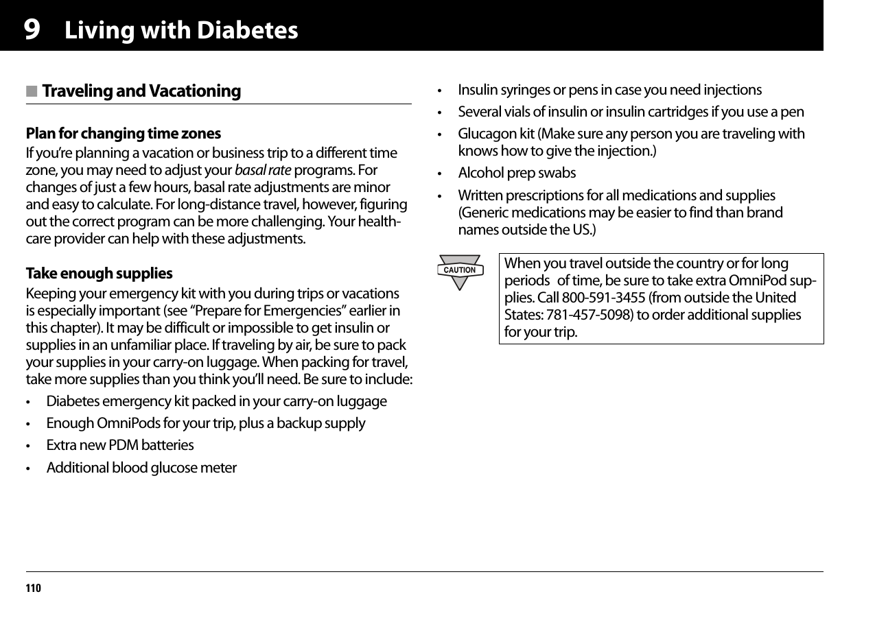 Living with Diabetes1109■ Traveling and VacationingPlan for changing time zonesIf you’re planning a vacation or business trip to a different time zone, you may need to adjust your basal rate programs. For changes of just a few hours, basal rate adjustments are minor and easy to calculate. For long-distance travel, however, figuring out the correct program can be more challenging. Your health-care provider can help with these adjustments.Take enough suppliesKeeping your emergency kit with you during trips or vacations is especially important (see “Prepare for Emergencies” earlier in this chapter). It may be difficult or impossible to get insulin or supplies in an unfamiliar place. If traveling by air, be sure to pack your supplies in your carry-on luggage. When packing for travel, take more supplies than you think you’ll need. Be sure to include:• Diabetes emergency kit packed in your carry-on luggage• Enough OmniPods for your trip, plus a backup supply• Extra new PDM batteries• Additional blood glucose meter• Insulin syringes or pens in case you need injections• Several vials of insulin or insulin cartridges if you use a pen• Glucagon kit (Make sure any person you are traveling with knows how to give the injection.)• Alcohol prep swabs• Written prescriptions for all medications and supplies (Generic medications may be easier to find than brand names outside the US.)When you travel outside the country or for long periods of time, be sure to take extra OmniPod sup-plies. Call 800-591-3455 (from outside the United States: 781-457-5098) to order additional supplies for your trip.