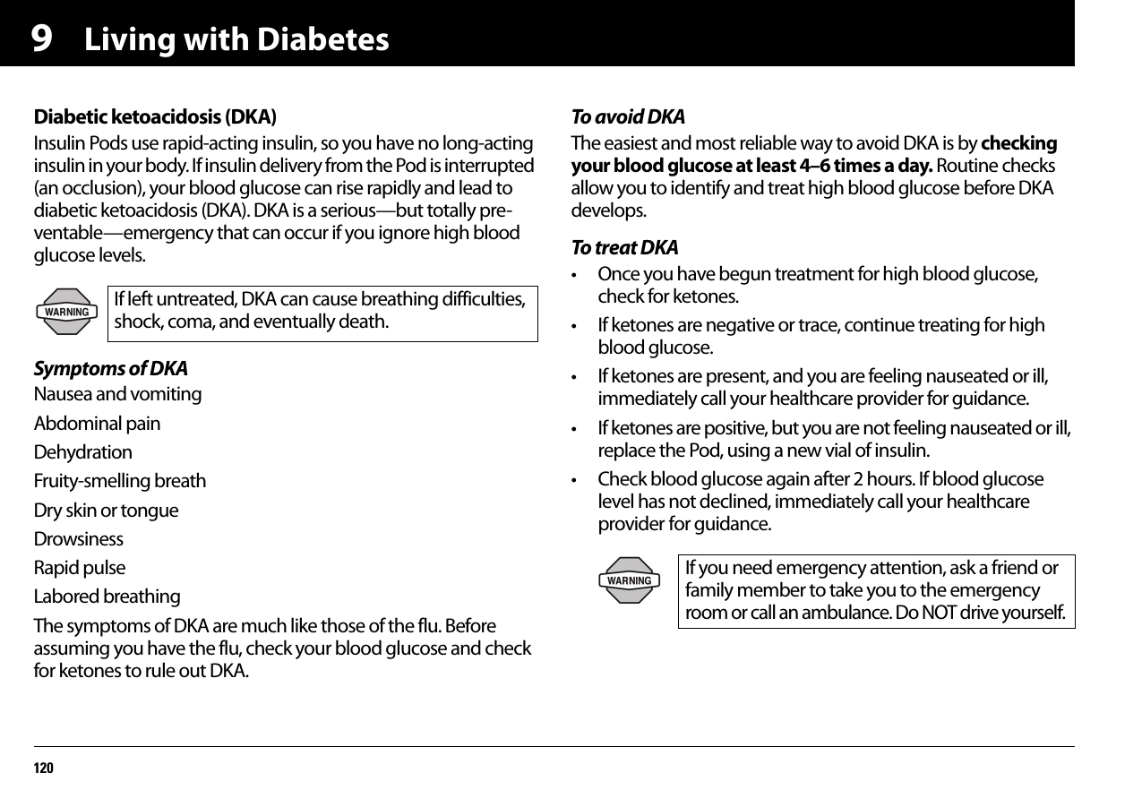 Living with Diabetes1209Diabetic ketoacidosis (DKA)Insulin Pods use rapid-acting insulin, so you have no long-acting insulin in your body. If insulin delivery from the Pod is interrupted (an occlusion), your blood glucose can rise rapidly and lead to diabetic ketoacidosis (DKA). DKA is a serious—but totally pre-ventable—emergency that can occur if you ignore high blood glucose levels.Symptoms of DKANausea and vomitingAbdominal painDehydrationFruity-smelling breathDry skin or tongueDrowsinessRapid pulseLabored breathingThe symptoms of DKA are much like those of the flu. Before assuming you have the flu, check your blood glucose and check for ketones to rule out DKA.To avoid DKAThe easiest and most reliable way to avoid DKA is by checking your blood glucose at least 4–6 times a day. Routine checks allow you to identify and treat high blood glucose before DKA develops.To treat DKA• Once you have begun treatment for high blood glucose, check for ketones.• If ketones are negative or trace, continue treating for high blood glucose.• If ketones are present, and you are feeling nauseated or ill, immediately call your healthcare provider for guidance.• If ketones are positive, but you are not feeling nauseated or ill, replace the Pod, using a new vial of insulin.• Check blood glucose again after 2 hours. If blood glucose level has not declined, immediately call your healthcare provider for guidance.If left untreated, DKA can cause breathing difficulties, shock, coma, and eventually death.If you need emergency attention, ask a friend or family member to take you to the emergency room or call an ambulance. Do NOT drive yourself.