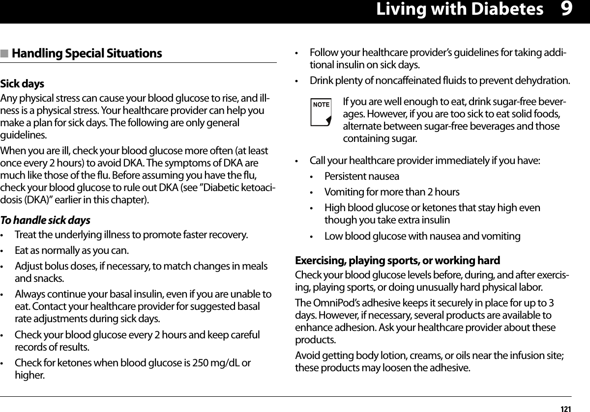 Living with Diabetes1219■ Handling Special SituationsSick daysAny physical stress can cause your blood glucose to rise, and ill-ness is a physical stress. Your healthcare provider can help you make a plan for sick days. The following are only general guidelines.When you are ill, check your blood glucose more often (at least once every 2 hours) to avoid DKA. The symptoms of DKA are much like those of the flu. Before assuming you have the flu, check your blood glucose to rule out DKA (see ”Diabetic ketoaci-dosis (DKA)” earlier in this chapter).To handle sick days• Treat the underlying illness to promote faster recovery.• Eat as normally as you can.• Adjust bolus doses, if necessary, to match changes in meals and snacks.• Always continue your basal insulin, even if you are unable to eat. Contact your healthcare provider for suggested basal rate adjustments during sick days.• Check your blood glucose every 2 hours and keep careful records of results.• Check for ketones when blood glucose is 250 mg/dL or higher.• Follow your healthcare provider’s guidelines for taking addi-tional insulin on sick days.• Drink plenty of noncaffeinated fluids to prevent dehydration.• Call your healthcare provider immediately if you have:• Persistent nausea• Vomiting for more than 2 hours• High blood glucose or ketones that stay high even though you take extra insulin• Low blood glucose with nausea and vomitingExercising, playing sports, or working hardCheck your blood glucose levels before, during, and after exercis-ing, playing sports, or doing unusually hard physical labor.The OmniPod’s adhesive keeps it securely in place for up to 3 days. However, if necessary, several products are available to enhance adhesion. Ask your healthcare provider about these products.Avoid getting body lotion, creams, or oils near the infusion site; these products may loosen the adhesive.If you are well enough to eat, drink sugar-free bever-ages. However, if you are too sick to eat solid foods, alternate between sugar-free beverages and those containing sugar.