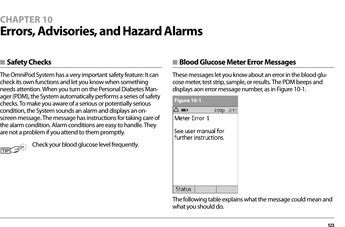 123CHAPTER 10Errors, Advisories, and Hazard Alarms■ Safety ChecksThe OmniPod System has a very important safety feature: It can check its own functions and let you know when something needs attention. When you turn on the Personal Diabetes Man-ager (PDM), the System automatically performs a series of safety checks. To make you aware of a serious or potentially serious condition, the System sounds an alarm and displays an on-screen message. The message has instructions for taking care of the alarm condition. Alarm conditions are easy to handle. They are not a problem if you attend to them promptly.■ Blood Glucose Meter Error MessagesThese messages let you know about an error in the blood glu-cose meter, test strip, sample, or results. The PDM beeps and displays aon error message number, as in Figure 10-1. The following table explains what the message could mean and what you should do.Check your blood glucose level frequently.Figure 10-1