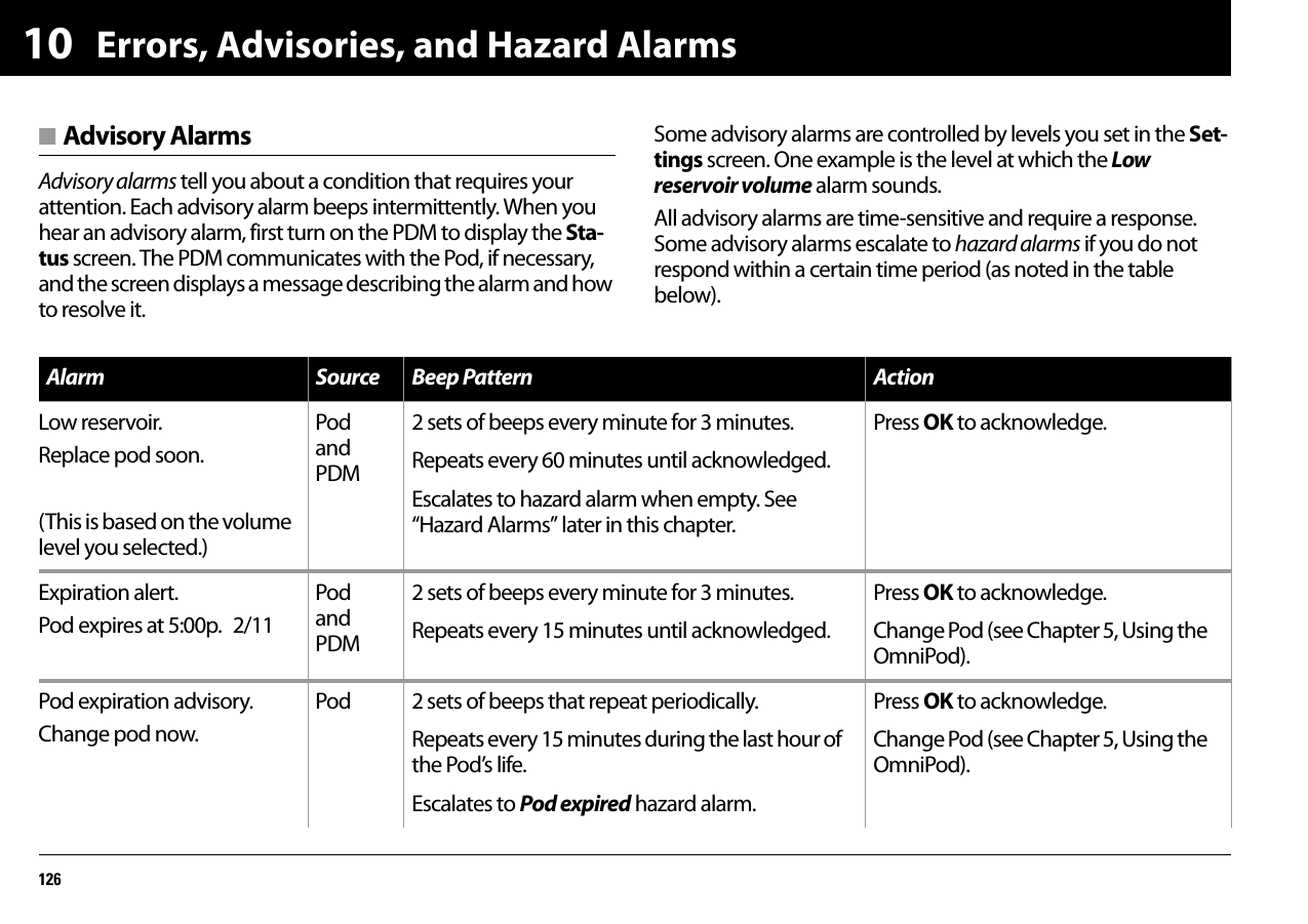 Errors, Advisories, and Hazard Alarms12610■ Advisory AlarmsAdvisory alarms tell you about a condition that requires your attention. Each advisory alarm beeps intermittently. When you hear an advisory alarm, first turn on the PDM to display the Sta-tus screen. The PDM communicates with the Pod, if necessary, and the screen displays a message describing the alarm and how to resolve it.Some advisory alarms are controlled by levels you set in the Set-tings screen. One example is the level at which the Low reservoir volume alarm sounds.All advisory alarms are time-sensitive and require a response. Some advisory alarms escalate to hazard alarms if you do not respond within a certain time period (as noted in the table below).Alarm Source Beep Pattern ActionLow reservoir.Replace pod soon.(This is based on the volume level you selected.)Pod and PDM2 sets of beeps every minute for 3 minutes.Repeats every 60 minutes until acknowledged.Escalates to hazard alarm when empty. See “Hazard Alarms” later in this chapter.Press OK to acknowledge.Expiration alert.Pod expires at 5:00p. 2/11Pod and PDM2 sets of beeps every minute for 3 minutes.Repeats every 15 minutes until acknowledged.Press OK to acknowledge.Change Pod (see Chapter 5, Using the OmniPod).Pod expiration advisory.Change pod now.Pod 2 sets of beeps that repeat periodically.Repeats every 15 minutes during the last hour of the Pod’s life.Escalates to Pod expired hazard alarm.Press OK to acknowledge.Change Pod (see Chapter 5, Using the OmniPod).