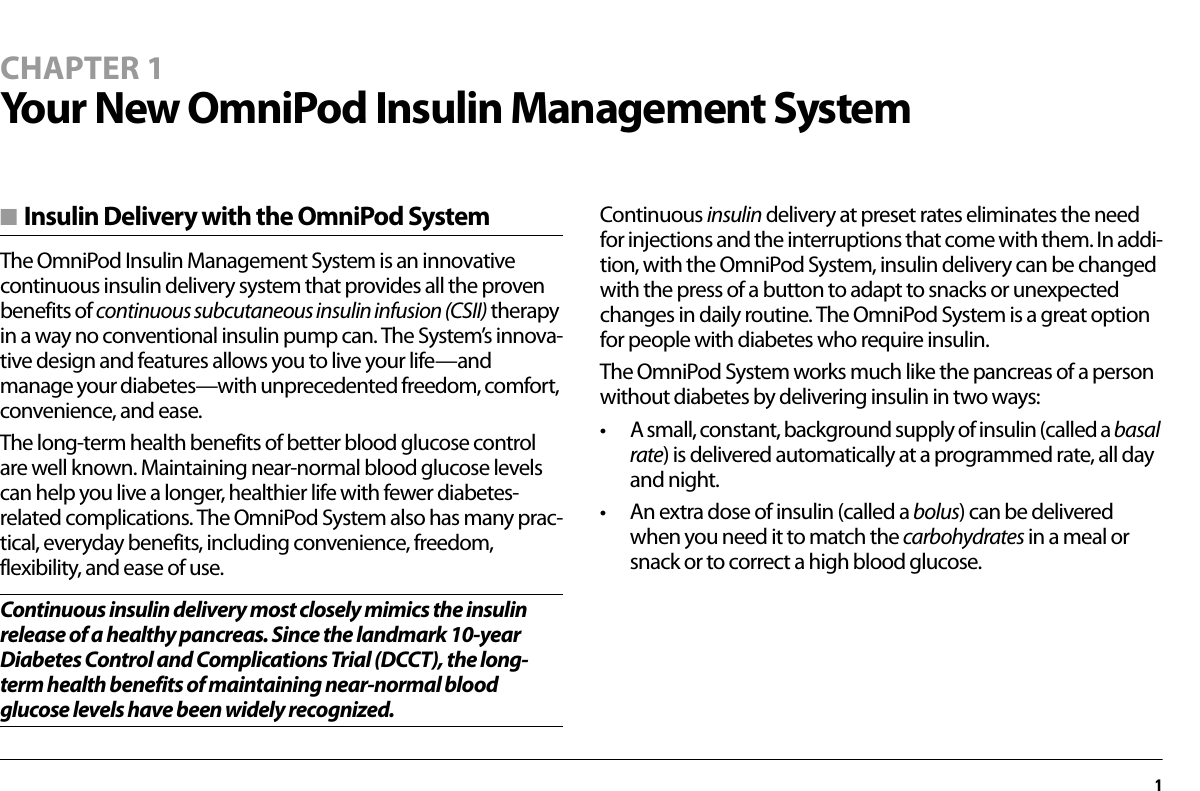 1CHAPTER 1Your New OmniPod Insulin Management System■ Insulin Delivery with the OmniPod SystemThe OmniPod Insulin Management System is an innovative continuous insulin delivery system that provides all the proven benefits of continuous subcutaneous insulin infusion (CSII) therapy in a way no conventional insulin pump can. The System’s innova-tive design and features allows you to live your life—and manage your diabetes—with unprecedented freedom, comfort, convenience, and ease.The long-term health benefits of better blood glucose control are well known. Maintaining near-normal blood glucose levels can help you live a longer, healthier life with fewer diabetes-related complications. The OmniPod System also has many prac-tical, everyday benefits, including convenience, freedom, flexibility, and ease of use.Continuous insulin delivery most closely mimics the insulin release of a healthy pancreas. Since the landmark 10-year Diabetes Control and Complications Trial (DCCT), the long-term health benefits of maintaining near-normal blood glucose levels have been widely recognized.Continuous insulin delivery at preset rates eliminates the need for injections and the interruptions that come with them. In addi-tion, with the OmniPod System, insulin delivery can be changed with the press of a button to adapt to snacks or unexpected changes in daily routine. The OmniPod System is a great option for people with diabetes who require insulin.The OmniPod System works much like the pancreas of a person without diabetes by delivering insulin in two ways:• A small, constant, background supply of insulin (called a basal rate) is delivered automatically at a programmed rate, all day and night.• An extra dose of insulin (called a bolus) can be delivered when you need it to match the carbohydrates in a meal or snack or to correct a high blood glucose.