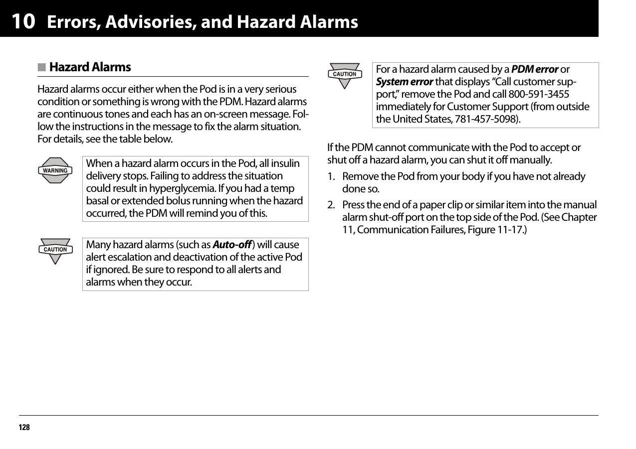 Errors, Advisories, and Hazard Alarms12810■ Hazard AlarmsHazard alarms occur either when the Pod is in a very serious condition or something is wrong with the PDM. Hazard alarms are continuous tones and each has an on-screen message. Fol-low the instructions in the message to fix the alarm situation. For details, see the table below. If the PDM cannot communicate with the Pod to accept or shut off a hazard alarm, you can shut it off manually.1. Remove the Pod from your body if you have not already done so.2. Press the end of a paper clip or similar item into the manual alarm shut-off port on the top side of the Pod. (See Chapter 11, Communication Failures, Figure 11-17.) When a hazard alarm occurs in the Pod, all insulin delivery stops. Failing to address the situation could result in hyperglycemia. If you had a temp basal or extended bolus running when the hazard occurred, the PDM will remind you of this.Many hazard alarms (such as Auto-off ) will cause alert escalation and deactivation of the active Pod if ignored. Be sure to respond to all alerts and alarms when they occur.For a hazard alarm caused by a PDM error or System error that displays “Call customer sup-port,” remove the Pod and call 800-591-3455 immediately for Customer Support (from outside the United States, 781-457-5098).Hazard Alarms