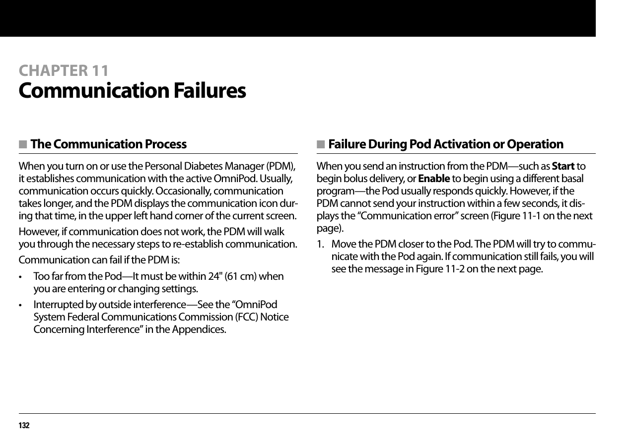 132CHAPTER 11Communication Failures■ The Communication ProcessWhen you turn on or use the Personal Diabetes Manager (PDM), it establishes communication with the active OmniPod. Usually, communication occurs quickly. Occasionally, communication takes longer, and the PDM displays the communication icon dur-ing that time, in the upper left hand corner of the current screen.However, if communication does not work, the PDM will walk you through the necessary steps to re-establish communication.Communication can fail if the PDM is:• Too far from the Pod—It must be within 24&quot; (61 cm) when you are entering or changing settings.• Interrupted by outside interference—See the “OmniPod System Federal Communications Commission (FCC) Notice Concerning Interference” in the Appendices.■ Failure During Pod Activation or OperationWhen you send an instruction from the PDM—such as Start to begin bolus delivery, or Enable to begin using a different basal program—the Pod usually responds quickly. However, if the PDM cannot send your instruction within a few seconds, it dis-plays the “Communication error” screen (Figure 11-1 on the next page).1. Move the PDM closer to the Pod. The PDM will try to commu-nicate with the Pod again. If communication still fails, you will see the message in Figure 11-2 on the next page.