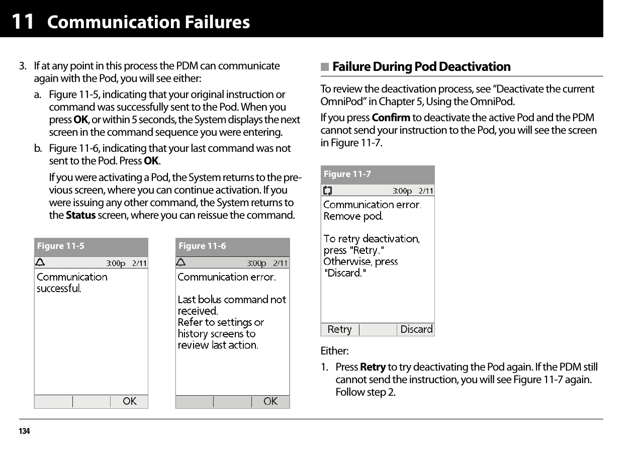 Communication Failures134113. If at any point in this process the PDM can communicate again with the Pod, you will see either:a. Figure 11-5, indicating that your original instruction or command was successfully sent to the Pod. When you press OK, or within 5 seconds, the System displays the next screen in the command sequence you were entering.b. Figure 11-6, indicating that your last command was not sent to the Pod. Press OK.If you were activating a Pod, the System returns to the pre-vious screen, where you can continue activation. If you were issuing any other command, the System returns to the Status screen, where you can reissue the command.■ Failure During Pod DeactivationTo review the deactivation process, see “Deactivate the current OmniPod” in Chapter 5, Using the OmniPod.If you press Confirm to deactivate the active Pod and the PDM cannot send your instruction to the Pod, you will see the screen in Figure 11-7.Either:1. Press Retry to try deactivating the Pod again. If the PDM still cannot send the instruction, you will see Figure 11-7 again. Follow step 2.Figure 11-5 Figure 11-6Figure 11-7