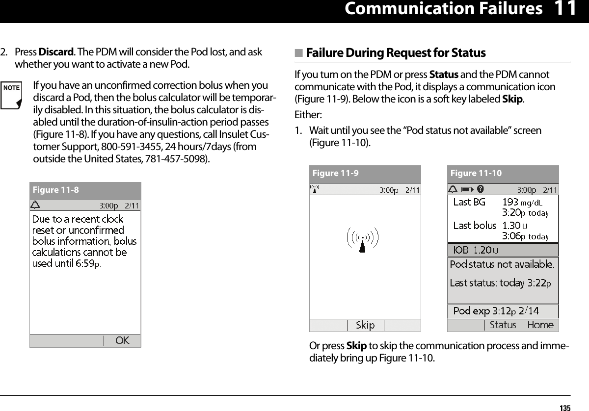 Communication Failures135112. Press Discard. The PDM will consider the Pod lost, and ask whether you want to activate a new Pod.■ Failure During Request for StatusIf you turn on the PDM or press Status and the PDM cannot communicate with the Pod, it displays a communication icon (Figure 11-9). Below the icon is a soft key labeled Skip.Either:1. Wait until you see the “Pod status not available” screen (Figure 11-10).Or press Skip to skip the communication process and imme-diately bring up Figure 11-10.If you have an unconfirmed correction bolus when you discard a Pod, then the bolus calculator will be temporar-ily disabled. In this situation, the bolus calculator is dis-abled until the duration-of-insulin-action period passes (Figure 11-8). If you have any questions, call Insulet Cus-tomer Support, 800-591-3455, 24 hours/7days (from outside the United States, 781-457-5098).Figure 11-8Figure 11-9 Figure 11-10