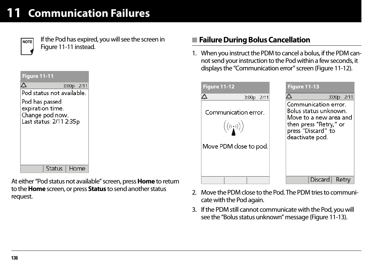 Communication Failures13611At either “Pod status not available” screen, press Home to return to the Home screen, or press Status to send another status request.■ Failure During Bolus Cancellation1. When you instruct the PDM to cancel a bolus, if the PDM can-not send your instruction to the Pod within a few seconds, it displays the “Communication error” screen (Figure 11-12).2. Move the PDM close to the Pod. The PDM tries to communi-cate with the Pod again.3. If the PDM still cannot communicate with the Pod, you will see the “Bolus status unknown” message (Figure 11-13).If the Pod has expired, you will see the screen in Figure 11-11 instead.Figure 11-11Figure 11-12 Figure 11-13