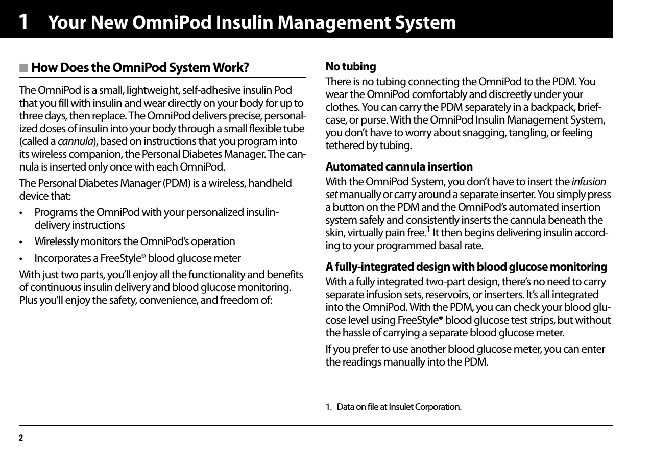 Your New OmniPod Insulin Management System21■ How Does the OmniPod System Work?The OmniPod is a small, lightweight, self-adhesive insulin Pod that you fill with insulin and wear directly on your body for up to three days, then replace. The OmniPod delivers precise, personal-ized doses of insulin into your body through a small flexible tube (called a cannula), based on instructions that you program into its wireless companion, the Personal Diabetes Manager. The can-nula is inserted only once with each OmniPod.The Personal Diabetes Manager (PDM) is a wireless, handheld device that:• Programs the OmniPod with your personalized insulin-delivery instructions• Wirelessly monitors the OmniPod’s operation• Incorporates a FreeStyle® blood glucose meterWith just two parts, you’ll enjoy all the functionality and benefits of continuous insulin delivery and blood glucose monitoring. Plus you’ll enjoy the safety, convenience, and freedom of:No tubingThere is no tubing connecting the OmniPod to the PDM. You wear the OmniPod comfortably and discreetly under your clothes. You can carry the PDM separately in a backpack, brief-case, or purse. With the OmniPod Insulin Management System, you don’t have to worry about snagging, tangling, or feeling tethered by tubing.Automated cannula insertionWith the OmniPod System, you don’t have to insert the infusion set manually or carry around a separate inserter. You simply press a button on the PDM and the OmniPod’s automated insertion system safely and consistently inserts the cannula beneath the skin, virtually pain free.1 It then begins delivering insulin accord-ing to your programmed basal rate.A fully-integrated design with blood glucose monitoringWith a fully integrated two-part design, there’s no need to carry separate infusion sets, reservoirs, or inserters. It’s all integrated into the OmniPod. With the PDM, you can check your blood glu-cose level using FreeStyle® blood glucose test strips, but without the hassle of carrying a separate blood glucose meter.If you prefer to use another blood glucose meter, you can enter the readings manually into the PDM.1. Data on file at Insulet Corporation.