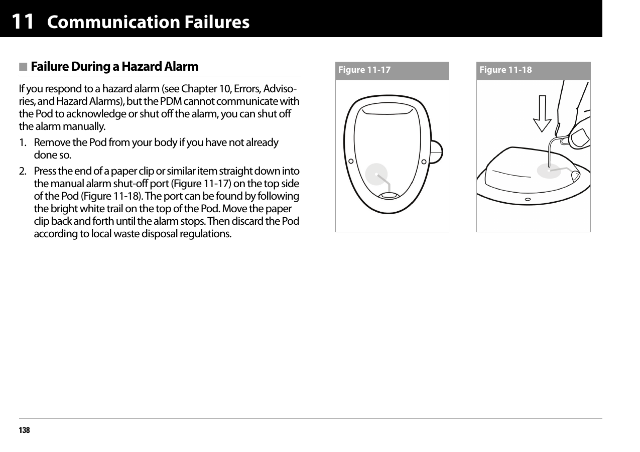 Communication Failures13811■ Failure During a Hazard AlarmIf you respond to a hazard alarm (see Chapter 10, Errors, Adviso-ries, and Hazard Alarms), but the PDM cannot communicate with the Pod to acknowledge or shut off the alarm, you can shut off the alarm manually.1. Remove the Pod from your body if you have not already done so.2. Press the end of a paper clip or similar item straight down into the manual alarm shut-off port (Figure 11-17) on the top side of the Pod (Figure 11-18). The port can be found by following the bright white trail on the top of the Pod. Move the paper clip back and forth until the alarm stops. Then discard the Pod according to local waste disposal regulations.Figure 11-17 Figure 11-18