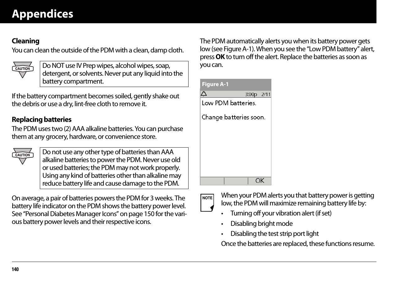 Appendices140CleaningYou can clean the outside of the PDM with a clean, damp cloth. If the battery compartment becomes soiled, gently shake out the debris or use a dry, lint-free cloth to remove it.Replacing batteriesThe PDM uses two (2) AAA alkaline batteries. You can purchase them at any grocery, hardware, or convenience store.On average, a pair of batteries powers the PDM for 3 weeks. The battery life indicator on the PDM shows the battery power level. See “Personal Diabetes Manager Icons” on page150 for the vari-ous battery power levels and their respective icons.The PDM automatically alerts you when its battery power gets low (see Figure A-1). When you see the “Low PDM battery” alert, press OK to turn off the alert. Replace the batteries as soon as you can.Do NOT use IV Prep wipes, alcohol wipes, soap, detergent, or solvents. Never put any liquid into the battery compartment.Do not use any other type of batteries than AAA alkaline batteries to power the PDM. Never use old or used batteries; the PDM may not work properly. Using any kind of batteries other than alkaline may reduce battery life and cause damage to the PDM.When your PDM alerts you that battery power is getting low, the PDM will maximize remaining battery life by:• Turning off your vibration alert (if set)• Disabling bright mode• Disabling the test strip port lightOnce the batteries are replaced, these functions resume.Figure A-1