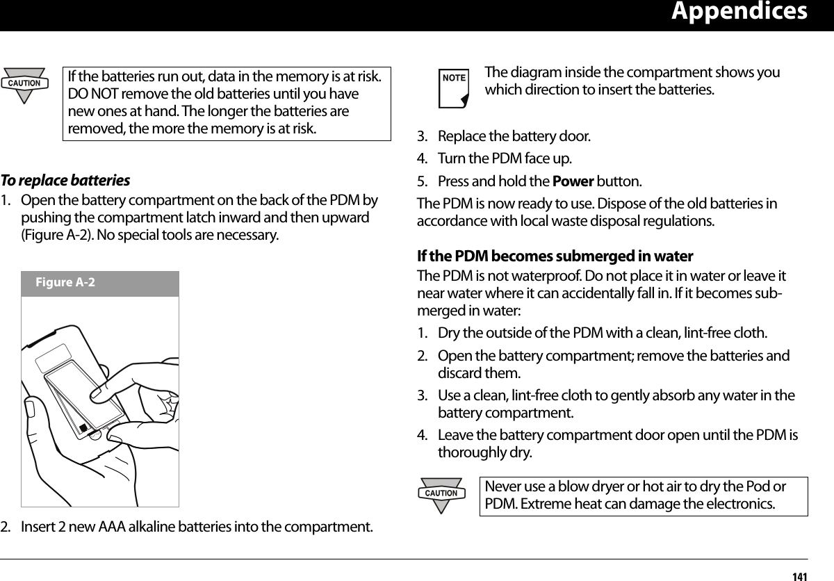 Appendices141To replace batteries1. Open the battery compartment on the back of the PDM by pushing the compartment latch inward and then upward (Figure A-2). No special tools are necessary.2. Insert 2 new AAA alkaline batteries into the compartment.3. Replace the battery door.4. Turn the PDM face up.5. Press and hold the Power button.The PDM is now ready to use. Dispose of the old batteries in accordance with local waste disposal regulations.If the PDM becomes submerged in waterThe PDM is not waterproof. Do not place it in water or leave it near water where it can accidentally fall in. If it becomes sub-merged in water:1. Dry the outside of the PDM with a clean, lint-free cloth.2. Open the battery compartment; remove the batteries and discard them.3. Use a clean, lint-free cloth to gently absorb any water in the battery compartment.4. Leave the battery compartment door open until the PDM is thoroughly dry.If the batteries run out, data in the memory is at risk. DO NOT remove the old batteries until you have new ones at hand. The longer the batteries are removed, the more the memory is at risk.Figure A-2The diagram inside the compartment shows you which direction to insert the batteries.Never use a blow dryer or hot air to dry the Pod or PDM. Extreme heat can damage the electronics.