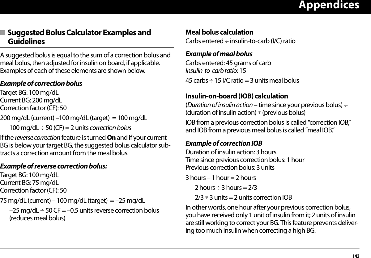 Appendices143■ Suggested Bolus Calculator Examples and GuidelinesA suggested bolus is equal to the sum of a correction bolus and meal bolus, then adjusted for insulin on board, if applicable. Examples of each of these elements are shown below.Example of correction bolusTarget BG: 100 mg/dLCurrent BG: 200 mg/dLCorrection factor (CF): 50 200 mg/dL (current) –100 mg/dL (target)  = 100 mg/dL100 mg/dL ÷ 50 (CF) = 2 units correction bolusIf the reverse correction feature is turned On and if your current BG is below your target BG, the suggested bolus calculator sub-tracts a correction amount from the meal bolus.Example of reverse correction bolus:Target BG: 100 mg/dLCurrent BG: 75 mg/dLCorrection factor (CF): 50 75 mg/dL (current) – 100 mg/dL (target)  = –25 mg/dL–25 mg/dL ÷ 50 CF = –0.5 units reverse correction bolus (reduces meal bolus) Meal bolus calculationCarbs entered ÷ insulin-to-carb (I/C) ratioExample of meal bolusCarbs entered: 45 grams of carbInsulin-to-carb ratio: 1545 carbs ÷ 15 I/C ratio = 3 units meal bolus Insulin-on-board (IOB) calculation(Duration of insulin action – time since your previous bolus) ÷ (duration of insulin action) ∗ (previous bolus)IOB from a previous correction bolus is called “correction IOB,” and IOB from a previous meal bolus is called “meal IOB.”Example of correction IOBDuration of insulin action: 3 hoursTime since previous correction bolus: 1 hourPrevious correction bolus: 3 units3 hours – 1 hour = 2 hours 2 hours ÷ 3 hours = 2/32/3 ∗ 3 units = 2 units correction IOBIn other words, one hour after your previous correction bolus, you have received only 1 unit of insulin from it; 2 units of insulin are still working to correct your BG. This feature prevents deliver-ing too much insulin when correcting a high BG.