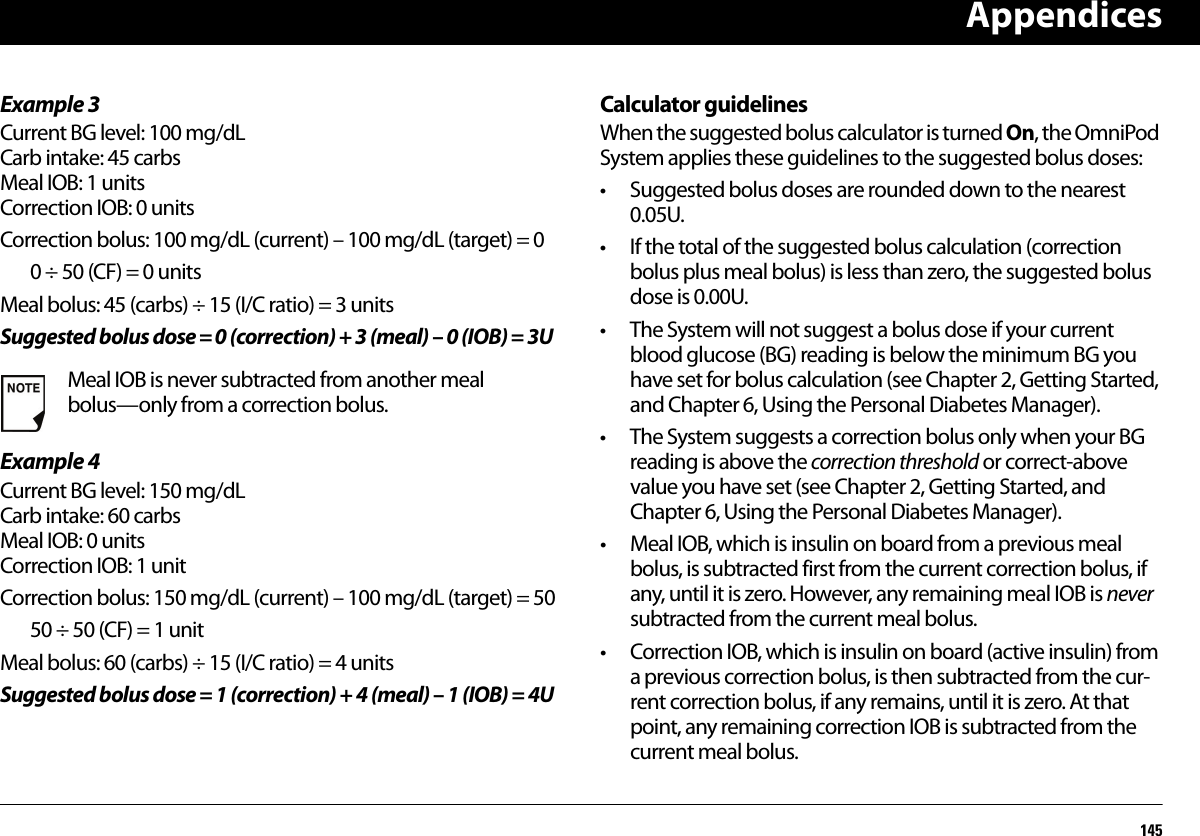 Appendices145Example 3Current BG level: 100 mg/dLCarb intake: 45 carbsMeal IOB: 1 unitsCorrection IOB: 0 unitsCorrection bolus: 100 mg/dL (current) – 100 mg/dL (target) = 00÷ 50 (CF) = 0 unitsMeal bolus: 45 (carbs) ÷ 15 (I/C ratio) = 3 unitsSuggested bolus dose = 0 (correction) + 3 (meal) – 0 (IOB) = 3UExample 4Current BG level: 150 mg/dLCarb intake: 60 carbsMeal IOB: 0 unitsCorrection IOB: 1 unitCorrection bolus: 150 mg/dL (current) – 100 mg/dL (target) = 5050 ÷ 50 (CF) = 1 unitMeal bolus: 60 (carbs) ÷ 15 (I/C ratio) = 4 unitsSuggested bolus dose = 1 (correction) + 4 (meal) – 1 (IOB) = 4UCalculator guidelinesWhen the suggested bolus calculator is turned On, the OmniPod System applies these guidelines to the suggested bolus doses:• Suggested bolus doses are rounded down to the nearest 0.05U.• If the total of the suggested bolus calculation (correction bolus plus meal bolus) is less than zero, the suggested bolus dose is 0.00U.• The System will not suggest a bolus dose if your current blood glucose (BG) reading is below the minimum BG you have set for bolus calculation (see Chapter 2, Getting Started, and Chapter 6, Using the Personal Diabetes Manager).• The System suggests a correction bolus only when your BG reading is above the correction threshold or correct-above value you have set (see Chapter 2, Getting Started, andChapter 6, Using the Personal Diabetes Manager).• Meal IOB, which is insulin on board from a previous meal bolus, is subtracted first from the current correction bolus, if any, until it is zero. However, any remaining meal IOB is never subtracted from the current meal bolus.• Correction IOB, which is insulin on board (active insulin) from a previous correction bolus, is then subtracted from the cur-rent correction bolus, if any remains, until it is zero. At that point, any remaining correction IOB is subtracted from the current meal bolus.Meal IOB is never subtracted from another meal bolus—only from a correction bolus.