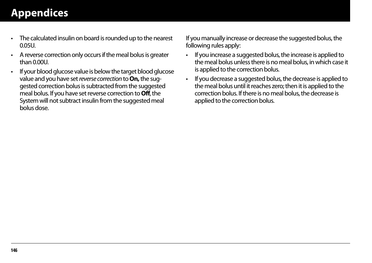 Appendices146• The calculated insulin on board is rounded up to the nearest 0.05U.• A reverse correction only occurs if the meal bolus is greater than 0.00U.• If your blood glucose value is below the target blood glucose value and you have set reverse correction to On, the sug-gested correction bolus is subtracted from the suggested meal bolus. If you have set reverse correction to Off, the System will not subtract insulin from the suggested meal bolus dose.If you manually increase or decrease the suggested bolus, the following rules apply:• If you increase a suggested bolus, the increase is applied to the meal bolus unless there is no meal bolus, in which case it is applied to the correction bolus.• If you decrease a suggested bolus, the decrease is applied to the meal bolus until it reaches zero; then it is applied to the correction bolus. If there is no meal bolus, the decrease is applied to the correction bolus.