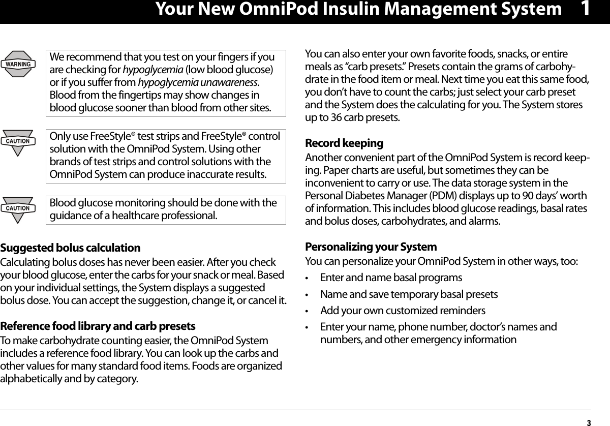 Your New OmniPod Insulin Management System31Suggested bolus calculationCalculating bolus doses has never been easier. After you check your blood glucose, enter the carbs for your snack or meal. Based on your individual settings, the System displays a suggested bolus dose. You can accept the suggestion, change it, or cancel it.Reference food library and carb presetsTo make carbohydrate counting easier, the OmniPod System includes a reference food library. You can look up the carbs and other values for many standard food items. Foods are organized alphabetically and by category.You can also enter your own favorite foods, snacks, or entire meals as “carb presets.” Presets contain the grams of carbohy-drate in the food item or meal. Next time you eat this same food, you don’t have to count the carbs; just select your carb preset and the System does the calculating for you. The System stores up to 36 carb presets.Record keepingAnother convenient part of the OmniPod System is record keep-ing. Paper charts are useful, but sometimes they can be inconvenient to carry or use. The data storage system in the Personal Diabetes Manager (PDM) displays up to 90 days’ worth of information. This includes blood glucose readings, basal rates and bolus doses, carbohydrates, and alarms.Personalizing your System You can personalize your OmniPod System in other ways, too: • Enter and name basal programs• Name and save temporary basal presets• Add your own customized reminders• Enter your name, phone number, doctor’s names and numbers, and other emergency informationWe recommend that you test on your fingers if you are checking for hypoglycemia (low blood glucose) or if you suffer from hypoglycemia unawareness. Blood from the fingertips may show changes in blood glucose sooner than blood from other sites.Only use FreeStyle® test strips and FreeStyle® control solution with the OmniPod System. Using other brands of test strips and control solutions with the OmniPod System can produce inaccurate results.Blood glucose monitoring should be done with the guidance of a healthcare professional.