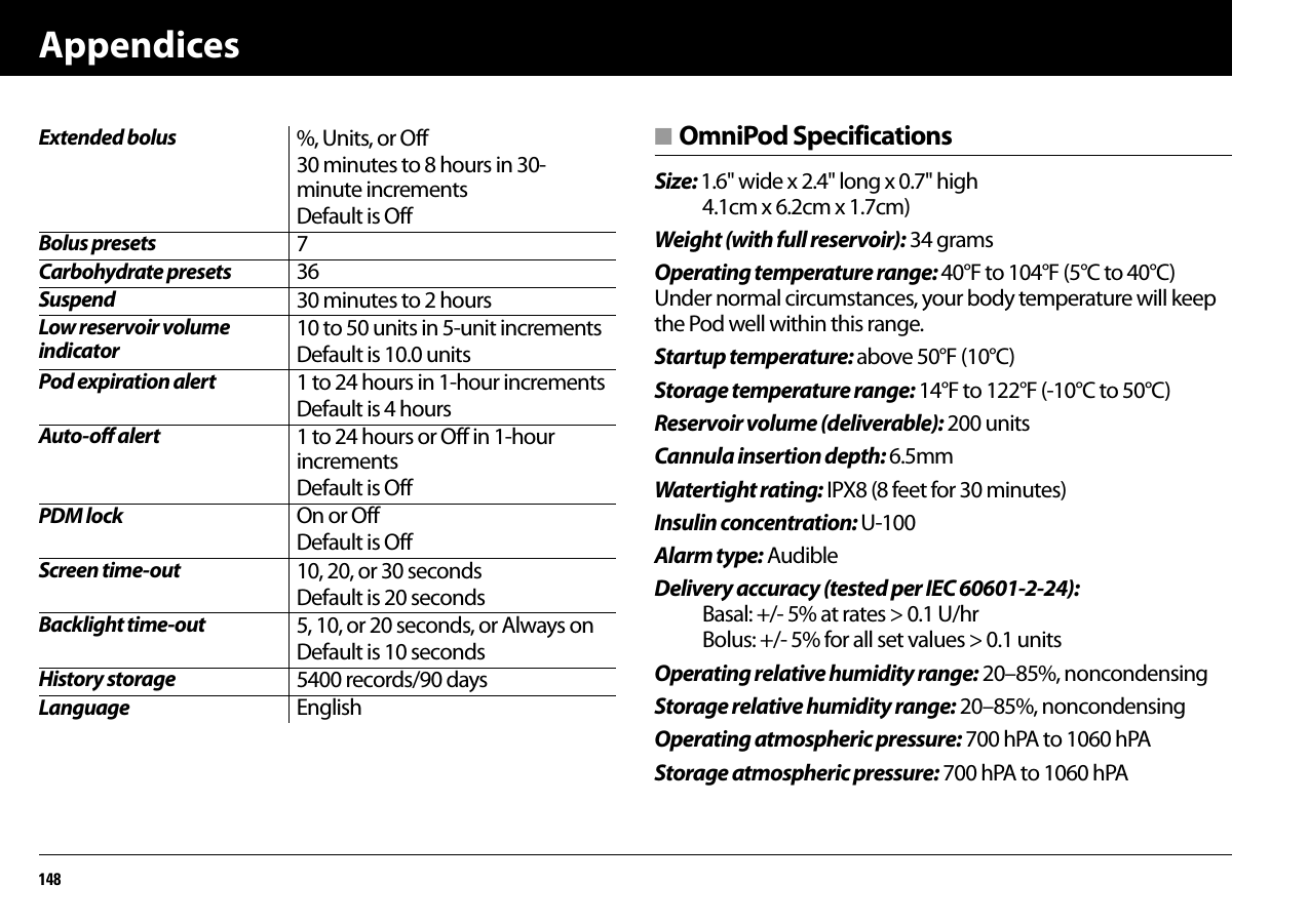 Appendices148■ OmniPod SpecificationsSize: 1.6&quot; wide x 2.4&quot; long x 0.7&quot; high 4.1cm x 6.2cm x 1.7cm)Weight (with full reservoir): 34 gramsOperating temperature range: 40°F to 104°F (5°C to 40°C) Under normal circumstances, your body temperature will keep the Pod well within this range.Startup temperature: above 50°F (10°C)Storage temperature range: 14°F to 122°F (-10°C to 50°C)Reservoir volume (deliverable): 200 unitsCannula insertion depth: 6.5mmWatertight rating: IPX8 (8 feet for 30 minutes)Insulin concentration: U-100Alarm type: AudibleDelivery accuracy (tested per IEC 60601-2-24): Basal: +/- 5% at rates &gt; 0.1 U/hr Bolus: +/- 5% for all set values &gt; 0.1 unitsOperating relative humidity range: 20–85%, noncondensingStorage relative humidity range: 20–85%, noncondensingOperating atmospheric pressure: 700 hPA to 1060 hPAStorage atmospheric pressure: 700 hPA to 1060 hPAExtended bolus %, Units, or Off30 minutes to 8 hours in 30-minute incrementsDefault is OffBolus presets 7Carbohydrate presets 36Suspend 30 minutes to 2 hoursLow reservoir volume indicator10 to 50 units in 5-unit incrementsDefault is 10.0 unitsPod expiration alert 1 to 24 hours in 1-hour incrementsDefault is 4 hoursAuto-off alert 1 to 24 hours or Off in 1-hour incrementsDefault is OffPDM lock On or OffDefault is OffScreen time-out 10, 20, or 30 secondsDefault is 20 secondsBacklight time-out 5, 10, or 20 seconds, or Always onDefault is 10 secondsHistory storage 5400 records/90 daysLanguage English