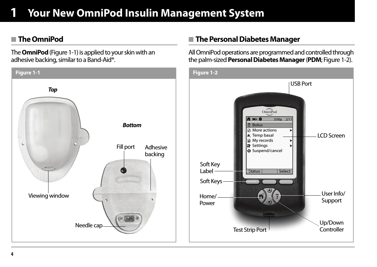 Your New OmniPod Insulin Management System41■ The OmniPodThe OmniPod (Figure 1-1) is applied to your skin with an adhesive backing, similar to a Band-Aid®.■ The Personal Diabetes ManagerAll OmniPod operations are programmed and controlled through the palm-sized Personal Diabetes Manager (PDM; Figure 1-2).TopBottomNeedle capViewing windowFill portFigure 1-1Adhesive backingFigure 1-2Up/Down ControllerUser Info/SupportLCD ScreenSoft Key LabelSoft KeysHome/PowerUSB PortTest Strip Port
