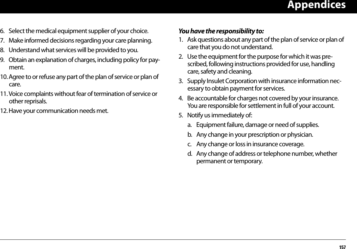 Appendices1576. Select the medical equipment supplier of your choice.7. Make informed decisions regarding your care planning.8. Understand what services will be provided to you.9. Obtain an explanation of charges, including policy for pay-ment.10. Agree to or refuse any part of the plan of service or plan of care.11. Voice complaints without fear of termination of service or other reprisals.12. Have your communication needs met.You have the responsibility to:1. Ask questions about any part of the plan of service or plan of care that you do not understand.2. Use the equipment for the purpose for which it was pre-scribed, following instructions provided for use, handling care, safety and cleaning.3. Supply Insulet Corporation with insurance information nec-essary to obtain payment for services.4. Be accountable for charges not covered by your insurance. You are responsible for settlement in full of your account.5. Notify us immediately of:a. Equipment failure, damage or need of supplies.b. Any change in your prescription or physician.c. Any change or loss in insurance coverage.d. Any change of address or telephone number, whether permanent or temporary.