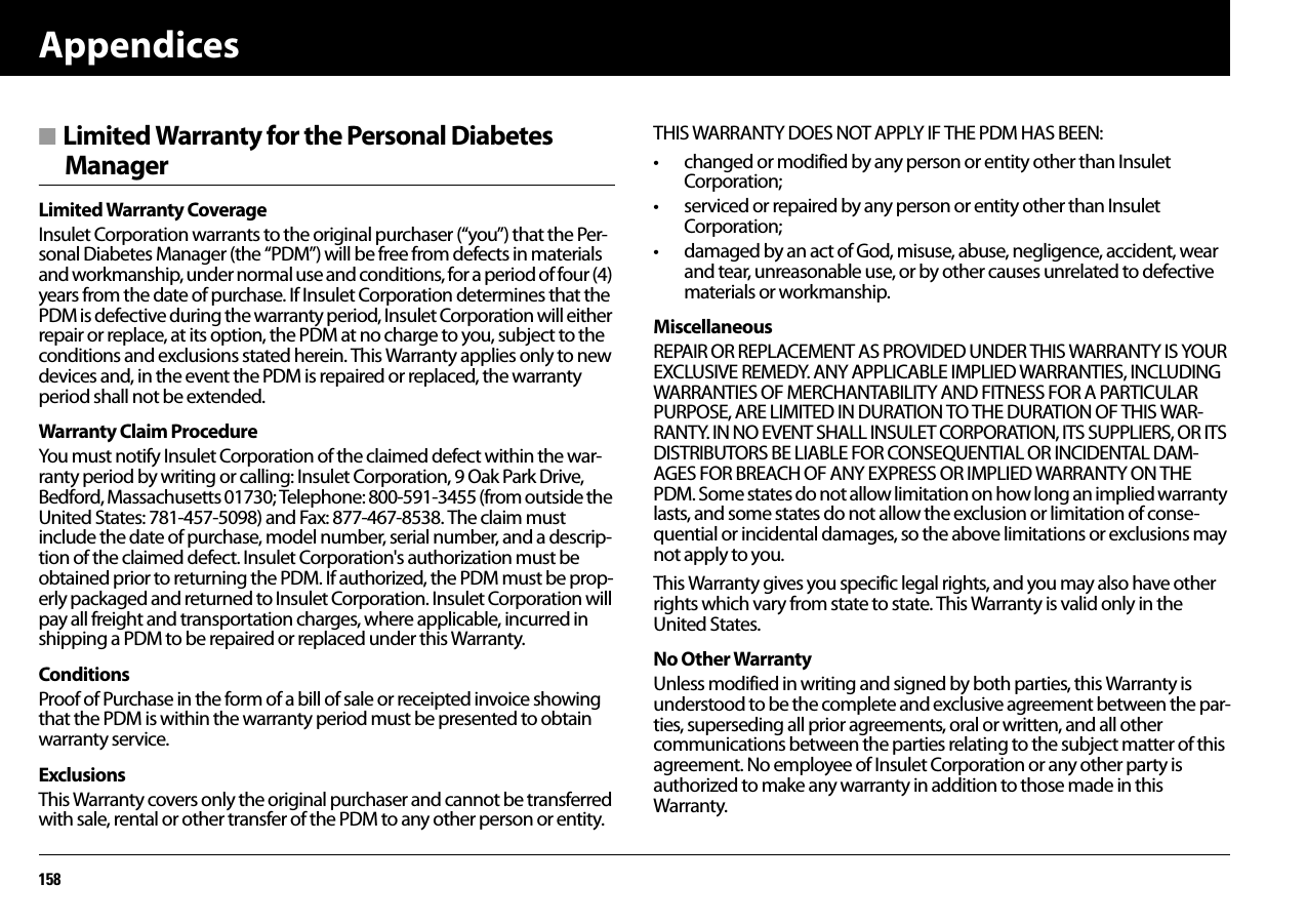 Appendices158■ Limited Warranty for the Personal Diabetes ManagerLimited Warranty CoverageInsulet Corporation warrants to the original purchaser (“you”) that the Per-sonal Diabetes Manager (the “PDM”) will be free from defects in materials and workmanship, under normal use and conditions, for a period of four (4) years from the date of purchase. If Insulet Corporation determines that the PDM is defective during the warranty period, Insulet Corporation will either repair or replace, at its option, the PDM at no charge to you, subject to the conditions and exclusions stated herein. This Warranty applies only to new devices and, in the event the PDM is repaired or replaced, the warranty period shall not be extended.Warranty Claim ProcedureYou must notify Insulet Corporation of the claimed defect within the war-ranty period by writing or calling: Insulet Corporation, 9 Oak Park Drive, Bedford, Massachusetts 01730; Telephone: 800-591-3455 (from outside the United States: 781-457-5098) and Fax: 877-467-8538. The claim must include the date of purchase, model number, serial number, and a descrip-tion of the claimed defect. Insulet Corporation&apos;s authorization must be obtained prior to returning the PDM. If authorized, the PDM must be prop-erly packaged and returned to Insulet Corporation. Insulet Corporation will pay all freight and transportation charges, where applicable, incurred in shipping a PDM to be repaired or replaced under this Warranty.ConditionsProof of Purchase in the form of a bill of sale or receipted invoice showing that the PDM is within the warranty period must be presented to obtain warranty service.ExclusionsThis Warranty covers only the original purchaser and cannot be transferred with sale, rental or other transfer of the PDM to any other person or entity. THIS WARRANTY DOES NOT APPLY IF THE PDM HAS BEEN:• changed or modified by any person or entity other than Insulet Corporation;• serviced or repaired by any person or entity other than Insulet Corporation;• damaged by an act of God, misuse, abuse, negligence, accident, wear and tear, unreasonable use, or by other causes unrelated to defective materials or workmanship.MiscellaneousREPAIR OR REPLACEMENT AS PROVIDED UNDER THIS WARRANTY IS YOUR EXCLUSIVE REMEDY. ANY APPLICABLE IMPLIED WARRANTIES, INCLUDING WARRANTIES OF MERCHANTABILITY AND FITNESS FOR A PARTICULAR PURPOSE, ARE LIMITED IN DURATION TO THE DURATION OF THIS WAR-RANTY. IN NO EVENT SHALL INSULET CORPORATION, ITS SUPPLIERS, OR ITS DISTRIBUTORS BE LIABLE FOR CONSEQUENTIAL OR INCIDENTAL DAM-AGES FOR BREACH OF ANY EXPRESS OR IMPLIED WARRANTY ON THE PDM. Some states do not allow limitation on how long an implied warranty lasts, and some states do not allow the exclusion or limitation of conse-quential or incidental damages, so the above limitations or exclusions may not apply to you.This Warranty gives you specific legal rights, and you may also have other rights which vary from state to state. This Warranty is valid only in the United States.No Other WarrantyUnless modified in writing and signed by both parties, this Warranty is understood to be the complete and exclusive agreement between the par-ties, superseding all prior agreements, oral or written, and all other communications between the parties relating to the subject matter of this agreement. No employee of Insulet Corporation or any other party is authorized to make any warranty in addition to those made in this Warranty.