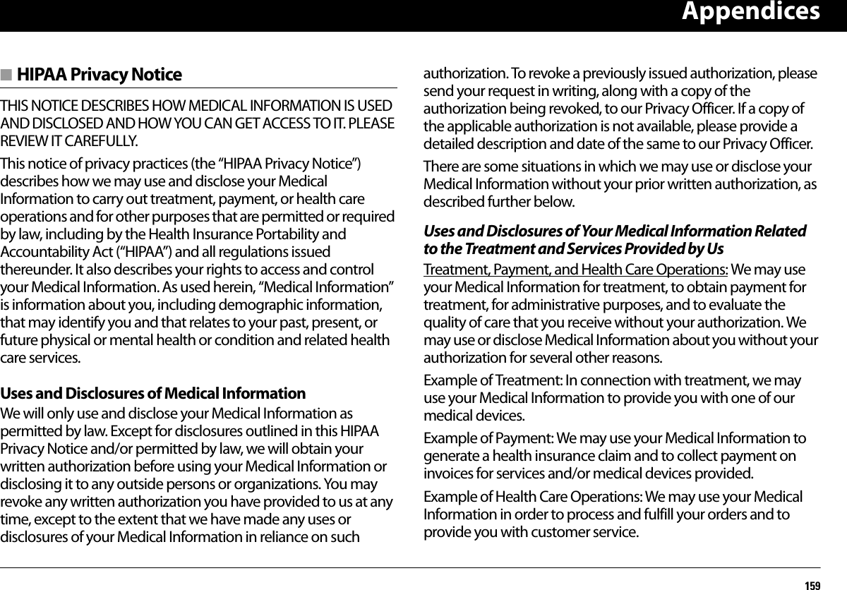 Appendices159■ HIPAA Privacy NoticeTHIS NOTICE DESCRIBES HOW MEDICAL INFORMATION IS USED AND DISCLOSED AND HOW YOU CAN GET ACCESS TO IT. PLEASE REVIEW IT CAREFULLY.This notice of privacy practices (the “HIPAA Privacy Notice”) describes how we may use and disclose your Medical Information to carry out treatment, payment, or health care operations and for other purposes that are permitted or required by law, including by the Health Insurance Portability and Accountability Act (“HIPAA”) and all regulations issued thereunder. It also describes your rights to access and control your Medical Information. As used herein, “Medical Information” is information about you, including demographic information, that may identify you and that relates to your past, present, or future physical or mental health or condition and related health care services.Uses and Disclosures of Medical InformationWe will only use and disclose your Medical Information as permitted by law. Except for disclosures outlined in this HIPAA Privacy Notice and/or permitted by law, we will obtain your written authorization before using your Medical Information or disclosing it to any outside persons or organizations. You may revoke any written authorization you have provided to us at any time, except to the extent that we have made any uses or disclosures of your Medical Information in reliance on such authorization. To revoke a previously issued authorization, please send your request in writing, along with a copy of the authorization being revoked, to our Privacy Officer. If a copy of the applicable authorization is not available, please provide a detailed description and date of the same to our Privacy Officer.There are some situations in which we may use or disclose your Medical Information without your prior written authorization, as described further below.Uses and Disclosures of Your Medical Information Related to the Treatment and Services Provided by UsTreatment, Payment, and Health Care Operations: We may use your Medical Information for treatment, to obtain payment for treatment, for administrative purposes, and to evaluate the quality of care that you receive without your authorization. We may use or disclose Medical Information about you without your authorization for several other reasons.Example of Treatment: In connection with treatment, we may use your Medical Information to provide you with one of our medical devices.Example of Payment: We may use your Medical Information to generate a health insurance claim and to collect payment on invoices for services and/or medical devices provided.Example of Health Care Operations: We may use your Medical Information in order to process and fulfill your orders and to provide you with customer service.