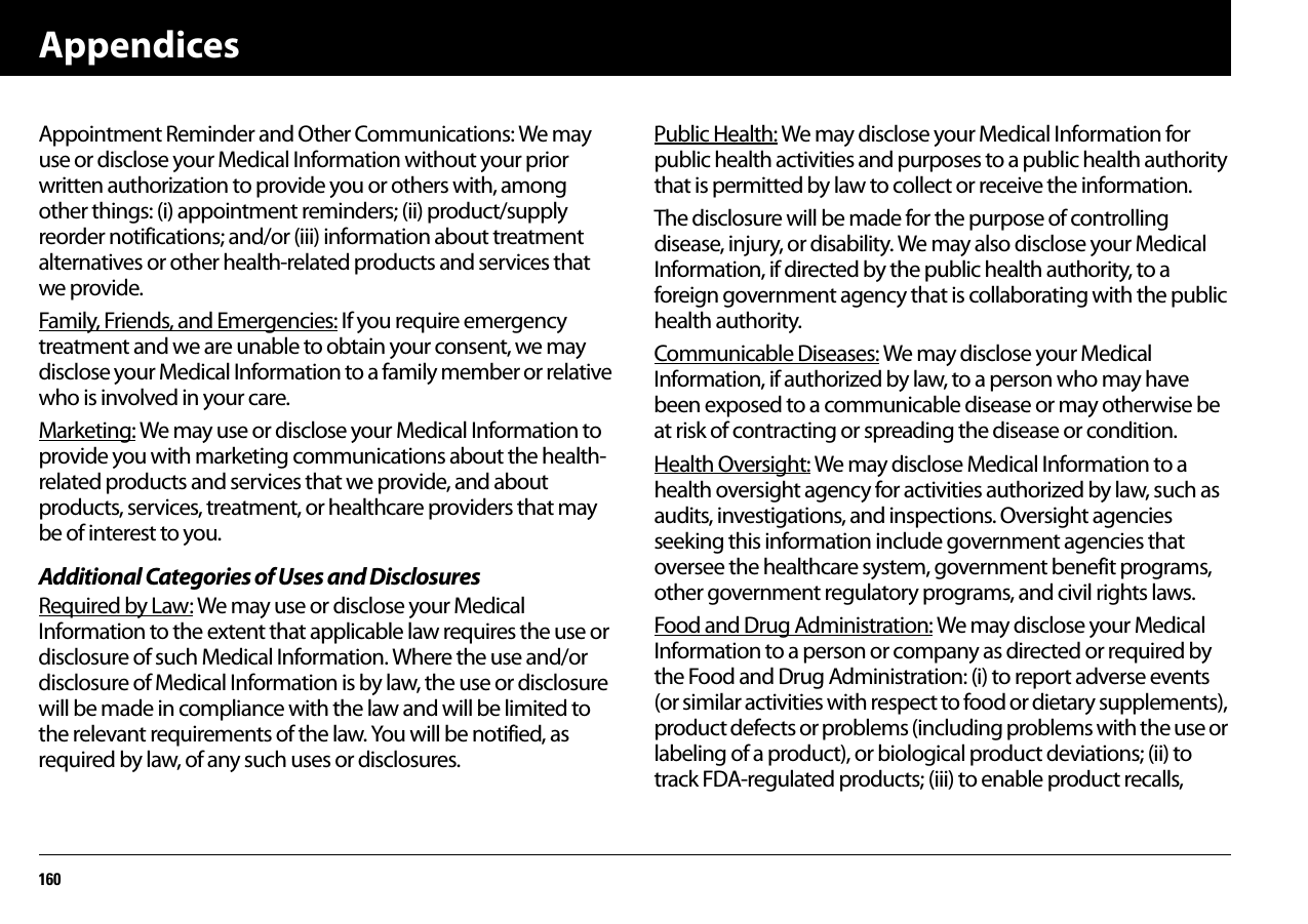 Appendices160Appointment Reminder and Other Communications: We may use or disclose your Medical Information without your prior written authorization to provide you or others with, among other things: (i) appointment reminders; (ii) product/supply reorder notifications; and/or (iii) information about treatment alternatives or other health-related products and services that we provide.Family, Friends, and Emergencies: If you require emergency treatment and we are unable to obtain your consent, we may disclose your Medical Information to a family member or relative who is involved in your care.Marketing: We may use or disclose your Medical Information to provide you with marketing communications about the health-related products and services that we provide, and about products, services, treatment, or healthcare providers that may be of interest to you.Additional Categories of Uses and DisclosuresRequired by Law: We may use or disclose your Medical Information to the extent that applicable law requires the use or disclosure of such Medical Information. Where the use and/or disclosure of Medical Information is by law, the use or disclosure will be made in compliance with the law and will be limited to the relevant requirements of the law. You will be notified, as required by law, of any such uses or disclosures.Public Health: We may disclose your Medical Information for public health activities and purposes to a public health authority that is permitted by law to collect or receive the information.The disclosure will be made for the purpose of controlling disease, injury, or disability. We may also disclose your Medical Information, if directed by the public health authority, to a foreign government agency that is collaborating with the public health authority.Communicable Diseases: We may disclose your Medical Information, if authorized by law, to a person who may have been exposed to a communicable disease or may otherwise be at risk of contracting or spreading the disease or condition.Health Oversight: We may disclose Medical Information to a health oversight agency for activities authorized by law, such as audits, investigations, and inspections. Oversight agencies seeking this information include government agencies that oversee the healthcare system, government benefit programs, other government regulatory programs, and civil rights laws.Food and Drug Administration: We may disclose your Medical Information to a person or company as directed or required by the Food and Drug Administration: (i) to report adverse events (or similar activities with respect to food or dietary supplements), product defects or problems (including problems with the use or labeling of a product), or biological product deviations; (ii) to track FDA-regulated products; (iii) to enable product recalls,