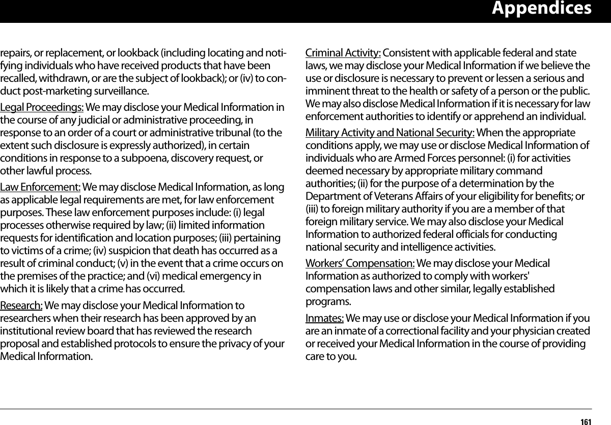 Appendices161repairs, or replacement, or lookback (including locating and noti-fying individuals who have received products that have been recalled, withdrawn, or are the subject of lookback); or (iv) to con-duct post-marketing surveillance.Legal Proceedings: We may disclose your Medical Information in the course of any judicial or administrative proceeding, in response to an order of a court or administrative tribunal (to the extent such disclosure is expressly authorized), in certain conditions in response to a subpoena, discovery request, or other lawful process.Law Enforcement: We may disclose Medical Information, as long as applicable legal requirements are met, for law enforcement purposes. These law enforcement purposes include: (i) legal processes otherwise required by law; (ii) limited information requests for identification and location purposes; (iii) pertaining to victims of a crime; (iv) suspicion that death has occurred as a result of criminal conduct; (v) in the event that a crime occurs on the premises of the practice; and (vi) medical emergency in which it is likely that a crime has occurred.Research: We may disclose your Medical Information to researchers when their research has been approved by an institutional review board that has reviewed the research proposal and established protocols to ensure the privacy of your Medical Information.Criminal Activity: Consistent with applicable federal and state laws, we may disclose your Medical Information if we believe the use or disclosure is necessary to prevent or lessen a serious and imminent threat to the health or safety of a person or the public. We may also disclose Medical Information if it is necessary for law enforcement authorities to identify or apprehend an individual.Military Activity and National Security: When the appropriate conditions apply, we may use or disclose Medical Information of individuals who are Armed Forces personnel: (i) for activities deemed necessary by appropriate military command authorities; (ii) for the purpose of a determination by the Department of Veterans Affairs of your eligibility for benefits; or (iii) to foreign military authority if you are a member of that foreign military service. We may also disclose your Medical Information to authorized federal officials for conducting national security and intelligence activities.Workers’ Compensation: We may disclose your Medical Information as authorized to comply with workers&apos; compensation laws and other similar, legally established programs.Inmates: We may use or disclose your Medical Information if you are an inmate of a correctional facility and your physician created or received your Medical Information in the course of providing care to you.