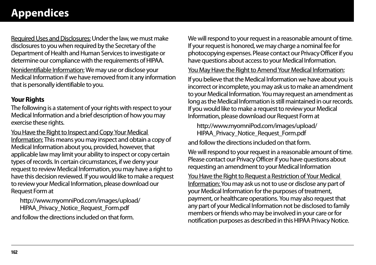 Appendices162Required Uses and Disclosures: Under the law, we must make disclosures to you when required by the Secretary of the Department of Health and Human Services to investigate or determine our compliance with the requirements of HIPAA.Nonidentifiable Information: We may use or disclose your Medical Information if we have removed from it any information that is personally identifiable to you.You r  R igh tsThe following is a statement of your rights with respect to your Medical Information and a brief description of how you may exercise these rights.You Have the Right to Inspect and Copy Your Medical Information: This means you may inspect and obtain a copy of Medical Information about you, provided, however, that applicable law may limit your ability to inspect or copy certain types of records. In certain circumstances, if we deny your request to review Medical Information, you may have a right to have this decision reviewed. If you would like to make a request to review your Medical Information, please download our Request Form athttp://www.myomniPod.com/images/upload/HIPAA_Privacy_Notice_Request_Form.pdf and follow the directions included on that form.We will respond to your request in a reasonable amount of time. If your request is honored, we may charge a nominal fee for photocopying expenses. Please contact our Privacy Officer if you have questions about access to your Medical Information.You May Have the Right to Amend Your Medical Information: If you believe that the Medical Information we have about you is incorrect or incomplete, you may ask us to make an amendment to your Medical Information. You may request an amendment as long as the Medical Information is still maintained in our records. If you would like to make a request to review your Medical Information, please download our Request Form at http://www.myomniPod.com/images/upload/HIPAA_Privacy_Notice_Request_Form.pdf and follow the directions included on that form.We will respond to your request in a reasonable amount of time. Please contact our Privacy Officer if you have questions about requesting an amendment to your Medical Information You Have the Right to Request a Restriction of Your Medical Information: You may ask us not to use or disclose any part of your Medical Information for the purposes of treatment, payment, or healthcare operations. You may also request that any part of your Medical Information not be disclosed to family members or friends who may be involved in your care or for notification purposes as described in this HIPAA Privacy Notice.