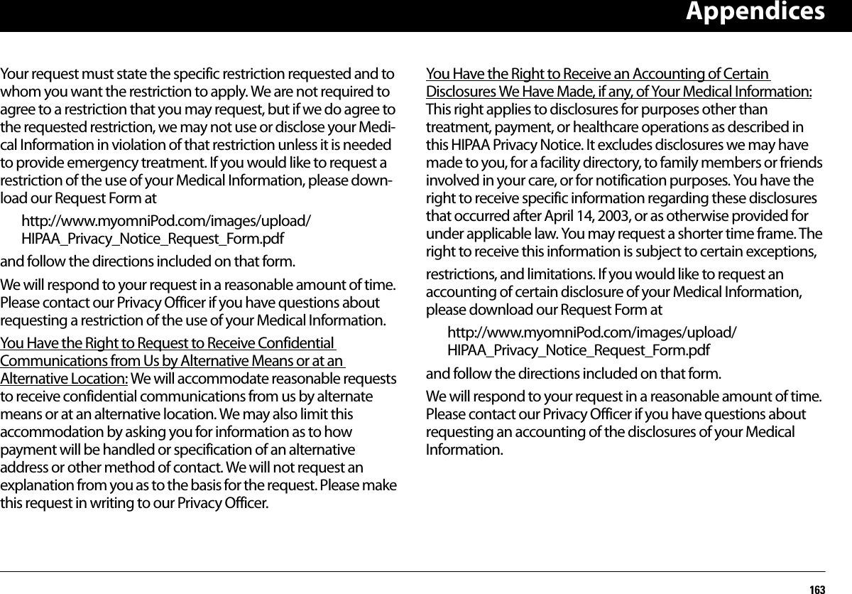 Appendices163Your request must state the specific restriction requested and to whom you want the restriction to apply. We are not required to agree to a restriction that you may request, but if we do agree to the requested restriction, we may not use or disclose your Medi-cal Information in violation of that restriction unless it is needed to provide emergency treatment. If you would like to request a restriction of the use of your Medical Information, please down-load our Request Form athttp://www.myomniPod.com/images/upload/HIPAA_Privacy_Notice_Request_Form.pdfand follow the directions included on that form.We will respond to your request in a reasonable amount of time. Please contact our Privacy Officer if you have questions about requesting a restriction of the use of your Medical Information.You Have the Right to Request to Receive Confidential Communications from Us by Alternative Means or at an Alternative Location: We will accommodate reasonable requests to receive confidential communications from us by alternate means or at an alternative location. We may also limit this accommodation by asking you for information as to how payment will be handled or specification of an alternative address or other method of contact. We will not request an explanation from you as to the basis for the request. Please make this request in writing to our Privacy Officer.You Have the Right to Receive an Accounting of Certain Disclosures We Have Made, if any, of Your Medical Information:   This right applies to disclosures for purposes other than treatment, payment, or healthcare operations as described in this HIPAA Privacy Notice. It excludes disclosures we may have made to you, for a facility directory, to family members or friends involved in your care, or for notification purposes. You have the right to receive specific information regarding these disclosures that occurred after April 14, 2003, or as otherwise provided for under applicable law. You may request a shorter time frame. The right to receive this information is subject to certain exceptions,restrictions, and limitations. If you would like to request an accounting of certain disclosure of your Medical Information, please download our Request Form athttp://www.myomniPod.com/images/upload/HIPAA_Privacy_Notice_Request_Form.pdfand follow the directions included on that form.We will respond to your request in a reasonable amount of time. Please contact our Privacy Officer if you have questions about requesting an accounting of the disclosures of your Medical Information.