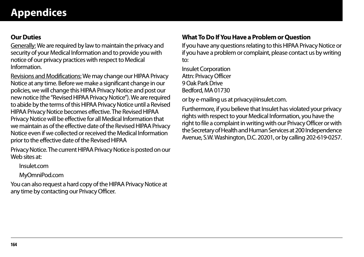 Appendices164Our DutiesGenerally: We are required by law to maintain the privacy and security of your Medical Information and to provide you with notice of our privacy practices with respect to Medical Information.Revisions and Modifications: We may change our HIPAA Privacy Notice at any time. Before we make a significant change in our policies, we will change this HIPAA Privacy Notice and post our new notice (the “Revised HIPAA Privacy Notice”). We are required to abide by the terms of this HIPAA Privacy Notice until a Revised HIPAA Privacy Notice becomes effective. The Revised HIPAA Privacy Notice will be effective for all Medical Information that we maintain as of the effective date of the Revised HIPAA Privacy Notice even if we collected or received the Medical Information prior to the effective date of the Revised HIPAAPrivacy Notice. The current HIPAA Privacy Notice is posted on our Web sites at:Insulet.comMyOmniPod.comYou can also request a hard copy of the HIPAA Privacy Notice at any time by contacting our Privacy Officer.What To Do If You Have a Problem or QuestionIf you have any questions relating to this HIPAA Privacy Notice or if you have a problem or complaint, please contact us by writing to:Insulet CorporationAttn: Privacy Officer9 Oak Park DriveBedford, MA 01730or by e-mailing us at privacy@insulet.com.Furthermore, if you believe that Insulet has violated your privacy rights with respect to your Medical Information, you have the right to file a complaint in writing with our Privacy Officer or with the Secretary of Health and Human Services at 200 Independence Avenue, S.W. Washington, D.C. 20201, or by calling 202-619-0257.