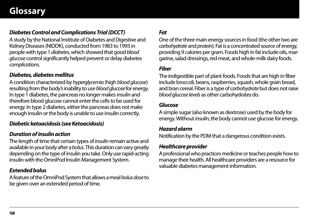 Glossary168Diabetes Control and Complications Trial (DCCT)A study by the National Institute of Diabetes and Digestive and Kidney Diseases (NIDDK), conducted from 1983 to 1993 in people with type 1 diabetes, which showed that good blood glucose control significantly helped prevent or delay diabetes complications.Diabetes, diabetes mellitusA condition characterized by hyperglycemia (high blood glucose) resulting from the body’s inability to use blood glucose for energy. In type 1 diabetes, the pancreas no longer makes insulin and therefore blood glucose cannot enter the cells to be used for energy. In type 2 diabetes, either the pancreas does not make enough insulin or the body is unable to use insulin correctly.Diabetic ketoacidosis (see Ketoacidosis)Duration of insulin actionThe length of time that certain types of insulin remain active and available in your body after a bolus. This duration can vary greatly depending on the type of insulin you take. Only use rapid-acting insulin with the OmniPod Insulin Management System.Extended bolusA feature of the OmniPod System that allows a meal bolus dose to be given over an extended period of time.FatOne of the three main energy sources in food (the other two are carbohydrate and protein). Fat is a concentrated source of energy, providing 9 calories per gram. Foods high in fat include oils, mar-garine, salad dressings, red meat, and whole-milk dairy foods.FiberThe indigestible part of plant foods. Foods that are high in fiber include broccoli, beans, raspberries, squash, whole grain bread, and bran cereal. Fiber is a type of carbohydrate but does not raise blood glucose levels as other carbohydrates do.GlucoseA simple sugar (also known as dextrose) used by the body for energy. Without insulin, the body cannot use glucose for energy.Hazard alarmNotification by the PDM that a dangerous condition exists.Healthcare providerA professional who practices medicine or teaches people how to manage their health. All healthcare providers are a resource for valuable diabetes management information.