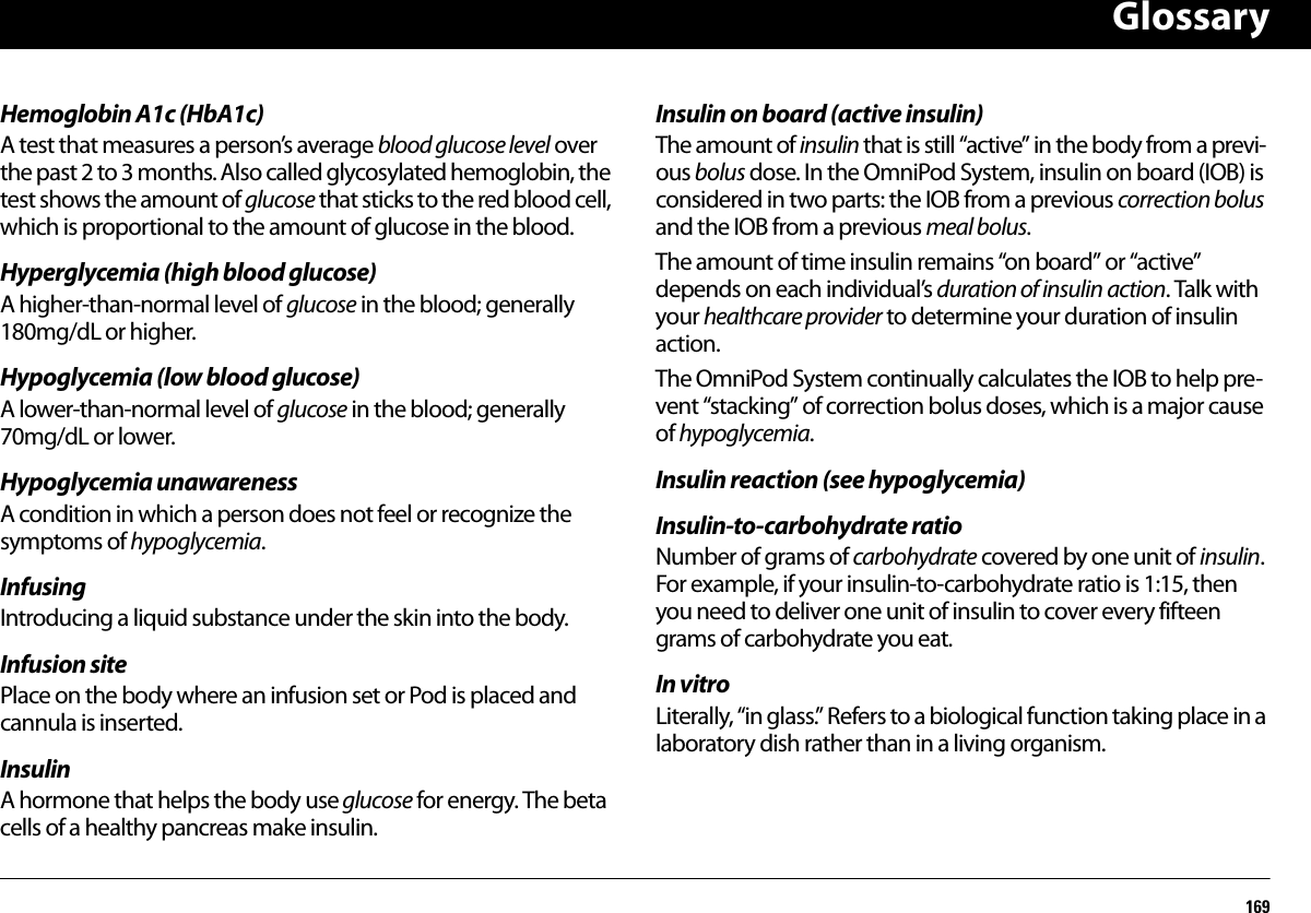 Glossary169Hemoglobin A1c (HbA1c)A test that measures a person’s average blood glucose level over the past 2 to 3 months. Also called glycosylated hemoglobin, the test shows the amount of glucose that sticks to the red blood cell, which is proportional to the amount of glucose in the blood.Hyperglycemia (high blood glucose)A higher-than-normal level of glucose in the blood; generally 180mg/dL or higher.Hypoglycemia (low blood glucose)A lower-than-normal level of glucose in the blood; generally 70mg/dL or lower.Hypoglycemia unawarenessA condition in which a person does not feel or recognize the symptoms of hypoglycemia.InfusingIntroducing a liquid substance under the skin into the body.Infusion sitePlace on the body where an infusion set or Pod is placed and cannula is inserted.InsulinA hormone that helps the body use glucose for energy. The beta cells of a healthy pancreas make insulin.Insulin on board (active insulin)The amount of insulin that is still “active” in the body from a previ-ous bolus dose. In the OmniPod System, insulin on board (IOB) is considered in two parts: the IOB from a previous correction bolus and the IOB from a previous meal bolus.The amount of time insulin remains “on board” or “active” depends on each individual’s duration of insulin action. Talk with your healthcare provider to determine your duration of insulin action.The OmniPod System continually calculates the IOB to help pre-vent “stacking” of correction bolus doses, which is a major cause of hypoglycemia.Insulin reaction (see hypoglycemia)Insulin-to-carbohydrate ratioNumber of grams of carbohydrate covered by one unit of insulin. For example, if your insulin-to-carbohydrate ratio is 1:15, then you need to deliver one unit of insulin to cover every fifteen grams of carbohydrate you eat.In vitroLiterally, “in glass.” Refers to a biological function taking place in a laboratory dish rather than in a living organism.