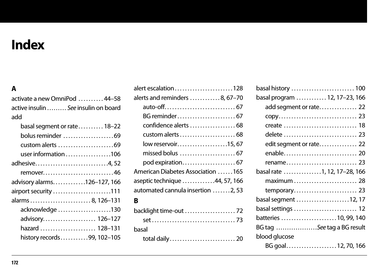 172IndexAactivate a new OmniPod  . . . . . . . . . . 44–58active insulin . . . . . . . . . See insulin on boardaddbasal segment or rate. . . . . . . . . . 18–22bolus reminder . . . . . . . . . . . . . . . . . . . . 69custom alerts . . . . . . . . . . . . . . . . . . . . . . 69user information . . . . . . . . . . . . . . . . . .106adhesive. . . . . . . . . . . . . . . . . . . . . . . . . . . . .4, 52remover. . . . . . . . . . . . . . . . . . . . . . . . . . . . 46advisory alarms. . . . . . . . . . . . .126–127, 166airport security . . . . . . . . . . . . . . . . . . . . . . .111alarms . . . . . . . . . . . . . . . . . . . . . . . . 8, 126–131acknowledge . . . . . . . . . . . . . . . . . . . . .130advisory. . . . . . . . . . . . . . . . . . . . .  126–127hazard . . . . . . . . . . . . . . . . . . . . . .  128–131history records. . . . . . . . . . .99, 102–105alert escalation . . . . . . . . . . . . . . . . . . . . . . .128alerts and reminders . . . . . . . . . . . . 8, 67–70auto-off. . . . . . . . . . . . . . . . . . . . . . . . . . . . 67BG reminder . . . . . . . . . . . . . . . . . . . . . . . 67confidence alerts . . . . . . . . . . . . . . . . . . 68custom alerts . . . . . . . . . . . . . . . . . . . . . . 68low reservoir. . . . . . . . . . . . . . . . . . . .15, 67missed bolus  . . . . . . . . . . . . . . . . . . . . . . 67pod expiration. . . . . . . . . . . . . . . . . . . . . 67American Diabetes Association . . . . . . 165aseptic technique . . . . . . . . . . . . .44, 57, 166automated cannula insertion  . . . . . . . 2, 53Bbacklight time-out . . . . . . . . . . . . . . . . . . . . 72set . . . . . . . . . . . . . . . . . . . . . . . . . . . . . . . . . 73basaltotal daily. . . . . . . . . . . . . . . . . . . . . . . . . . 20basal history . . . . . . . . . . . . . . . . . . . . . . . . . 100basal program  . . . . . . . . . . . . 12, 17–23, 166add segment or rate. . . . . . . . . . . . . . .  22copy. . . . . . . . . . . . . . . . . . . . . . . . . . . . . . .  23create  . . . . . . . . . . . . . . . . . . . . . . . . . . . . .  18delete . . . . . . . . . . . . . . . . . . . . . . . . . . . . .  23edit segment or rate. . . . . . . . . . . . . . .  22enable. . . . . . . . . . . . . . . . . . . . . . . . . . . . .  20rename. . . . . . . . . . . . . . . . . . . . . . . . . . . .  23basal rate  . . . . . . . . . . . . . . .1, 12, 17–28, 166maximum . . . . . . . . . . . . . . . . . . . . . . . . .  28temporary. . . . . . . . . . . . . . . . . . . . . . . . .  23basal segment . . . . . . . . . . . . . . . . . . . . .12, 17basal settings . . . . . . . . . . . . . . . . . . . . . . . . .  12batteries . . . . . . . . . . . . . . . . . . . . . . 10, 99, 140BG tag  . . . . . . . . . . . . . . . . . . .See tag a BG resultblood glucoseBG goal. . . . . . . . . . . . . . . . . . . . 12, 70, 166