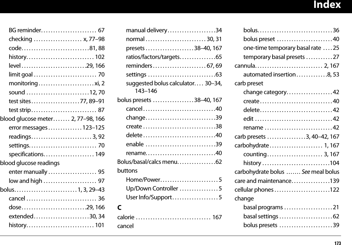 Index173BG reminder. . . . . . . . . . . . . . . . . . . . . . .  67checking . . . . . . . . . . . . . . . . . . . . x, 77–98code. . . . . . . . . . . . . . . . . . . . . . . . . . . .81, 88history. . . . . . . . . . . . . . . . . . . . . . . . . . . . 102level . . . . . . . . . . . . . . . . . . . . . . . . . . .29, 166limit goal . . . . . . . . . . . . . . . . . . . . . . . . . .  70monitoring . . . . . . . . . . . . . . . . . . . . . . . xi, 2sound . . . . . . . . . . . . . . . . . . . . . . . . . .12, 70test sites. . . . . . . . . . . . . . . . . . . . 77, 89–91test strip. . . . . . . . . . . . . . . . . . . . . . . . . . .  87blood glucose meter. . . . . . .  2, 77–98, 166error messages . . . . . . . . . . . . . . 123–125readings. . . . . . . . . . . . . . . . . . . . . . . . . 3, 92settings. . . . . . . . . . . . . . . . . . . . . . . . . . . .  70specifications. . . . . . . . . . . . . . . . . . . . . 149blood glucose readingsenter manually . . . . . . . . . . . . . . . . . . . .  95low and high . . . . . . . . . . . . . . . . . . . . . .  97bolus. . . . . . . . . . . . . . . . . . . . . . . . . . 1, 3, 29–43cancel . . . . . . . . . . . . . . . . . . . . . . . . . . . . .  36dose. . . . . . . . . . . . . . . . . . . . . . . . . . .29, 166extended. . . . . . . . . . . . . . . . . . . . . . . 30, 34history. . . . . . . . . . . . . . . . . . . . . . . . . . . . 101manual delivery. . . . . . . . . . . . . . . . . . . .34normal . . . . . . . . . . . . . . . . . . . . . . . . . 30, 31presets . . . . . . . . . . . . . . . . . . . . 38–40, 167ratios/factors/targets. . . . . . . . . . . . . . .65reminders . . . . . . . . . . . . . . . . . . . . . . 67, 69settings . . . . . . . . . . . . . . . . . . . . . . . . . . . .63suggested bolus calculator. . . . 30–34, 143–146bolus presets . . . . . . . . . . . . . . . . . 38–40, 167cancel . . . . . . . . . . . . . . . . . . . . . . . . . . . . . .40change. . . . . . . . . . . . . . . . . . . . . . . . . . . . .39create . . . . . . . . . . . . . . . . . . . . . . . . . . . . . .38delete . . . . . . . . . . . . . . . . . . . . . . . . . . . . . .40enable  . . . . . . . . . . . . . . . . . . . . . . . . . . . . .39rename. . . . . . . . . . . . . . . . . . . . . . . . . . . . .40Bolus/basal/calcs menu. . . . . . . . . . . . . . . .62buttonsHome/Power. . . . . . . . . . . . . . . . . . . . . . . . 5Up/Down Controller . . . . . . . . . . . . . . . . 5User Info/Support. . . . . . . . . . . . . . . . . . . 5Ccalorie . . . . . . . . . . . . . . . . . . . . . . . . . . . . . . . 167cancelbolus. . . . . . . . . . . . . . . . . . . . . . . . . . . . . . . 36bolus preset  . . . . . . . . . . . . . . . . . . . . . . . 40one-time temporary basal rate  . . . . 25temporary basal presets . . . . . . . . . . . 27cannula. . . . . . . . . . . . . . . . . . . . . . . . . . . .  2, 167automated insertion . . . . . . . . . . . . .8, 53carb presetchange category. . . . . . . . . . . . . . . . . . . 42create. . . . . . . . . . . . . . . . . . . . . . . . . . . . . . 40delete. . . . . . . . . . . . . . . . . . . . . . . . . . . . . . 42edit . . . . . . . . . . . . . . . . . . . . . . . . . . . . . . . . 42rename . . . . . . . . . . . . . . . . . . . . . . . . . . . . 42carb presets . . . . . . . . . . . . . . . . 3, 40–42, 167carbohydrate . . . . . . . . . . . . . . . . . . . . . .  1, 167counting. . . . . . . . . . . . . . . . . . . . . . . 3, 167history . . . . . . . . . . . . . . . . . . . . . . . . . . . .104carbohydrate bolus  . . . . . . . See meal boluscare and maintenance. . . . . . . . . . . . . . . .139cellular phones . . . . . . . . . . . . . . . . . . . . . . .122changebasal programs . . . . . . . . . . . . . . . . . . . . 21basal settings . . . . . . . . . . . . . . . . . . . . . . 62bolus presets  . . . . . . . . . . . . . . . . . . . . . . 39