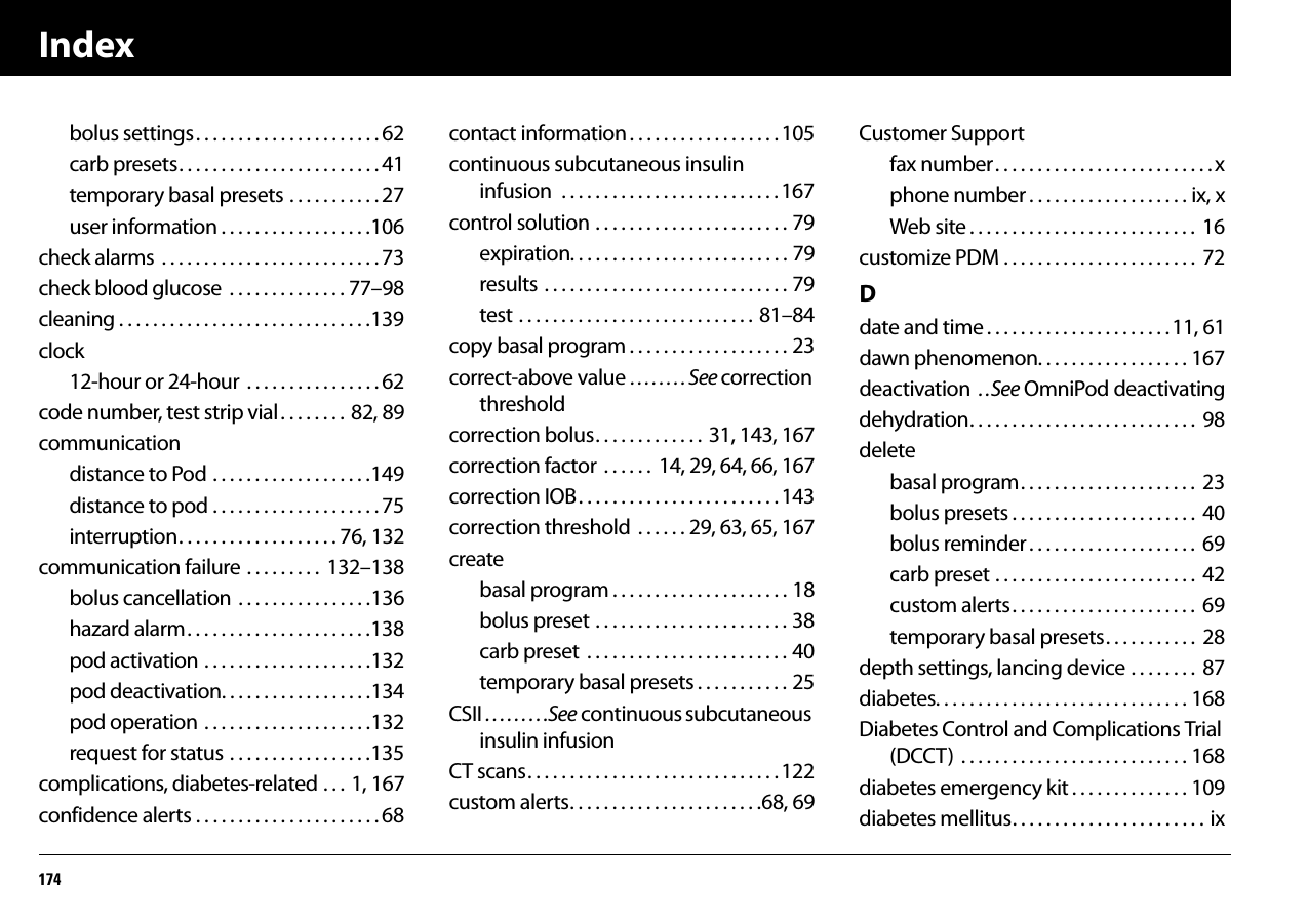 Index174bolus settings. . . . . . . . . . . . . . . . . . . . . . 62carb presets. . . . . . . . . . . . . . . . . . . . . . . . 41temporary basal presets . . . . . . . . . . . 27user information . . . . . . . . . . . . . . . . . .106check alarms  . . . . . . . . . . . . . . . . . . . . . . . . . . 73check blood glucose  . . . . . . . . . . . . . . 77–98cleaning . . . . . . . . . . . . . . . . . . . . . . . . . . . . . .139clock12-hour or 24-hour  . . . . . . . . . . . . . . . . 62code number, test strip vial. . . . . . . .  82, 89communicationdistance to Pod . . . . . . . . . . . . . . . . . . .149distance to pod . . . . . . . . . . . . . . . . . . . . 75interruption. . . . . . . . . . . . . . . . . . . 76, 132communication failure . . . . . . . . .  132–138bolus cancellation . . . . . . . . . . . . . . . .136hazard alarm. . . . . . . . . . . . . . . . . . . . . .138pod activation . . . . . . . . . . . . . . . . . . . .132pod deactivation. . . . . . . . . . . . . . . . . .134pod operation . . . . . . . . . . . . . . . . . . . .132request for status . . . . . . . . . . . . . . . . .135complications, diabetes-related . . .  1, 167confidence alerts . . . . . . . . . . . . . . . . . . . . . . 68contact information. . . . . . . . . . . . . . . . . . 105continuous subcutaneous insulin infusion  . . . . . . . . . . . . . . . . . . . . . . . . . .167control solution . . . . . . . . . . . . . . . . . . . . . . . 79expiration. . . . . . . . . . . . . . . . . . . . . . . . . . 79results . . . . . . . . . . . . . . . . . . . . . . . . . . . . . 79test . . . . . . . . . . . . . . . . . . . . . . . . . . . .  81–84copy basal program . . . . . . . . . . . . . . . . . . . 23correct-above value . . . . . . . . See correction thresholdcorrection bolus. . . . . . . . . . . . .  31, 143, 167correction factor  . . . . . .  14, 29, 64, 66, 167correction IOB. . . . . . . . . . . . . . . . . . . . . . . . 143correction threshold  . . . . . . 29, 63, 65, 167createbasal program . . . . . . . . . . . . . . . . . . . . . 18bolus preset . . . . . . . . . . . . . . . . . . . . . . . 38carb preset  . . . . . . . . . . . . . . . . . . . . . . . . 40temporary basal presets . . . . . . . . . . . 25CSII . . . . . . . . .See continuous subcutaneous insulin infusionCT scans. . . . . . . . . . . . . . . . . . . . . . . . . . . . . . 122custom alerts. . . . . . . . . . . . . . . . . . . . . . .68, 69Customer Supportfax number. . . . . . . . . . . . . . . . . . . . . . . . . . xphone number . . . . . . . . . . . . . . . . . . . ix, xWeb site . . . . . . . . . . . . . . . . . . . . . . . . . . .  16customize PDM . . . . . . . . . . . . . . . . . . . . . . .  72Ddate and time . . . . . . . . . . . . . . . . . . . . . . 11, 61dawn phenomenon. . . . . . . . . . . . . . . . . . 167deactivation  . .See OmniPod deactivatingdehydration. . . . . . . . . . . . . . . . . . . . . . . . . . .  98deletebasal program. . . . . . . . . . . . . . . . . . . . .  23bolus presets . . . . . . . . . . . . . . . . . . . . . .  40bolus reminder . . . . . . . . . . . . . . . . . . . .  69carb preset . . . . . . . . . . . . . . . . . . . . . . . .  42custom alerts. . . . . . . . . . . . . . . . . . . . . .  69temporary basal presets. . . . . . . . . . .  28depth settings, lancing device . . . . . . . .  87diabetes. . . . . . . . . . . . . . . . . . . . . . . . . . . . . . 168Diabetes Control and Complications Trial (DCCT)  . . . . . . . . . . . . . . . . . . . . . . . . . . . 168diabetes emergency kit . . . . . . . . . . . . . . 109diabetes mellitus. . . . . . . . . . . . . . . . . . . . . . . ix