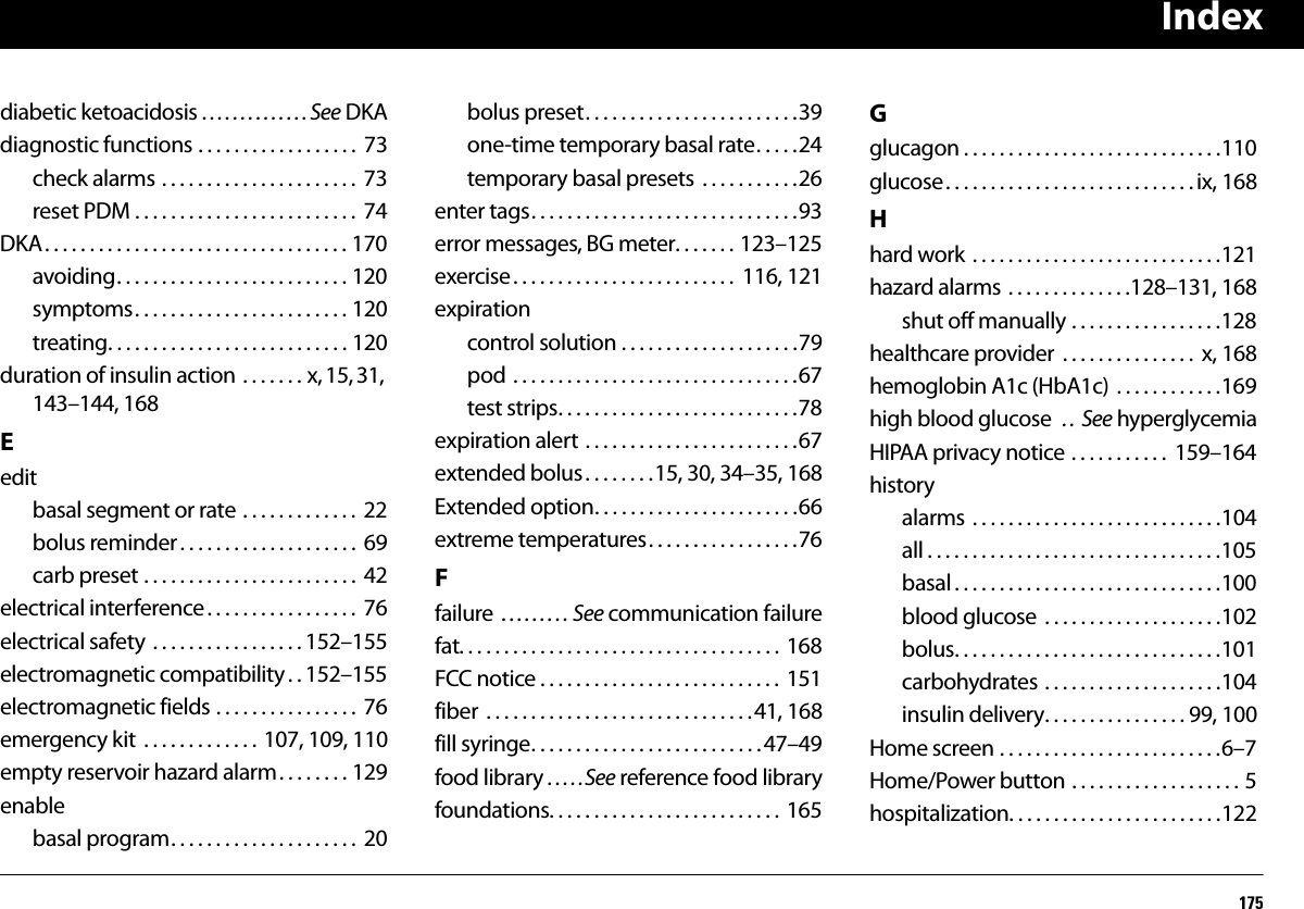 Index175diabetic ketoacidosis . . . . . . . . . . . . . . See DKAdiagnostic functions . . . . . . . . . . . . . . . . . .  73check alarms . . . . . . . . . . . . . . . . . . . . . .  73reset PDM . . . . . . . . . . . . . . . . . . . . . . . . .  74DKA. . . . . . . . . . . . . . . . . . . . . . . . . . . . . . . . . . 170avoiding. . . . . . . . . . . . . . . . . . . . . . . . . . 120symptoms. . . . . . . . . . . . . . . . . . . . . . . . 120treating. . . . . . . . . . . . . . . . . . . . . . . . . . . 120duration of insulin action . . . . . . . x, 15, 31, 143–144, 168Eeditbasal segment or rate . . . . . . . . . . . . .  22bolus reminder. . . . . . . . . . . . . . . . . . . .  69carb preset . . . . . . . . . . . . . . . . . . . . . . . .  42electrical interference . . . . . . . . . . . . . . . . .  76electrical safety  . . . . . . . . . . . . . . . . . 152–155electromagnetic compatibility . . 152–155electromagnetic fields . . . . . . . . . . . . . . . .  76emergency kit  . . . . . . . . . . . . . 107, 109, 110empty reservoir hazard alarm. . . . . . . . 129enablebasal program. . . . . . . . . . . . . . . . . . . . .  20bolus preset. . . . . . . . . . . . . . . . . . . . . . . .39one-time temporary basal rate. . . . .24temporary basal presets  . . . . . . . . . . .26enter tags. . . . . . . . . . . . . . . . . . . . . . . . . . . . . .93error messages, BG meter. . . . . . . 123–125exercise. . . . . . . . . . . . . . . . . . . . . . . . .  116, 121expirationcontrol solution . . . . . . . . . . . . . . . . . . . .79pod . . . . . . . . . . . . . . . . . . . . . . . . . . . . . . . .67test strips. . . . . . . . . . . . . . . . . . . . . . . . . . .78expiration alert . . . . . . . . . . . . . . . . . . . . . . . .67extended bolus . . . . . . . .15, 30, 34–35, 168Extended option. . . . . . . . . . . . . . . . . . . . . . .66extreme temperatures. . . . . . . . . . . . . . . . .76Ffailure  . . . . . . . . . See communication failurefat. . . . . . . . . . . . . . . . . . . . . . . . . . . . . . . . . . . .  168FCC notice . . . . . . . . . . . . . . . . . . . . . . . . . . .  151fiber  . . . . . . . . . . . . . . . . . . . . . . . . . . . . . .41, 168fill syringe. . . . . . . . . . . . . . . . . . . . . . . . . . 47–49food library . . . . .See reference food libraryfoundations. . . . . . . . . . . . . . . . . . . . . . . . . . 165Gglucagon . . . . . . . . . . . . . . . . . . . . . . . . . . . . .110glucose. . . . . . . . . . . . . . . . . . . . . . . . . . . . ix, 168Hhard work  . . . . . . . . . . . . . . . . . . . . . . . . . . . .121hazard alarms . . . . . . . . . . . . . .128–131, 168shut off manually . . . . . . . . . . . . . . . . .128healthcare provider  . . . . . . . . . . . . . . .  x, 168hemoglobin A1c (HbA1c)  . . . . . . . . . . . .169high blood glucose  . .  See hyperglycemiaHIPAA privacy notice . . . . . . . . . . .  159–164historyalarms  . . . . . . . . . . . . . . . . . . . . . . . . . . . .104all . . . . . . . . . . . . . . . . . . . . . . . . . . . . . . . . .105basal . . . . . . . . . . . . . . . . . . . . . . . . . . . . . .100blood glucose  . . . . . . . . . . . . . . . . . . . .102bolus. . . . . . . . . . . . . . . . . . . . . . . . . . . . . .101carbohydrates . . . . . . . . . . . . . . . . . . . .104insulin delivery. . . . . . . . . . . . . . . . 99, 100Home screen . . . . . . . . . . . . . . . . . . . . . . . . .6–7Home/Power button . . . . . . . . . . . . . . . . . . . 5hospitalization. . . . . . . . . . . . . . . . . . . . . . . .122