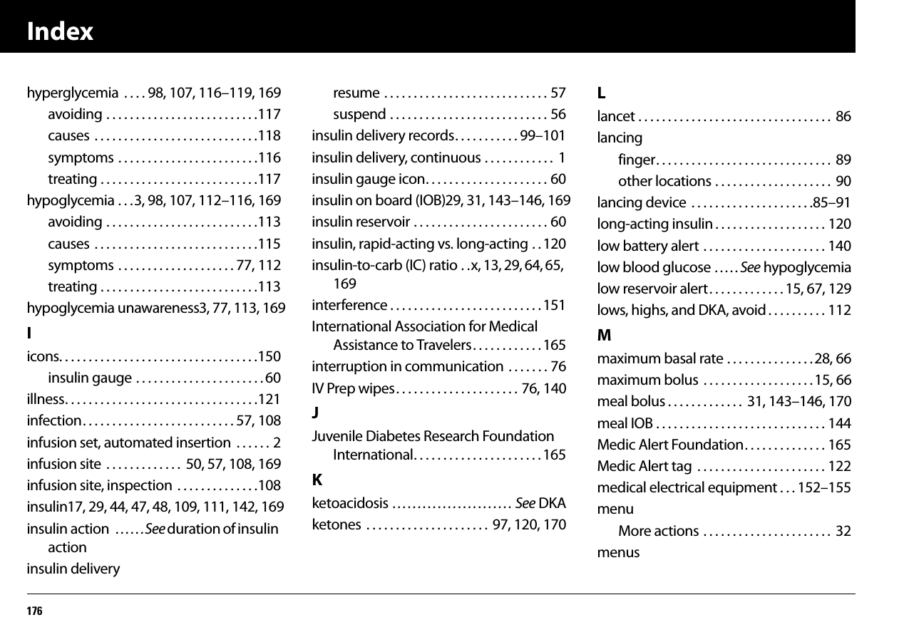 Index176hyperglycemia  . . . . 98, 107, 116–119, 169avoiding . . . . . . . . . . . . . . . . . . . . . . . . . .117causes  . . . . . . . . . . . . . . . . . . . . . . . . . . . .118symptoms . . . . . . . . . . . . . . . . . . . . . . . .116treating . . . . . . . . . . . . . . . . . . . . . . . . . . .117hypoglycemia . . .3, 98, 107, 112–116, 169avoiding . . . . . . . . . . . . . . . . . . . . . . . . . .113causes  . . . . . . . . . . . . . . . . . . . . . . . . . . . .115symptoms . . . . . . . . . . . . . . . . . . . . 77, 112treating . . . . . . . . . . . . . . . . . . . . . . . . . . .113hypoglycemia unawareness3, 77, 113, 169Iicons. . . . . . . . . . . . . . . . . . . . . . . . . . . . . . . . . .150insulin gauge . . . . . . . . . . . . . . . . . . . . . . 60illness. . . . . . . . . . . . . . . . . . . . . . . . . . . . . . . . .121infection. . . . . . . . . . . . . . . . . . . . . . . . . . 57, 108infusion set, automated insertion  . . . . . . 2infusion site  . . . . . . . . . . . . .  50, 57, 108, 169infusion site, inspection  . . . . . . . . . . . . . .108insulin17, 29, 44, 47, 48, 109, 111, 142, 169insulin action  . . . . . .See duration of insulin actioninsulin deliveryresume . . . . . . . . . . . . . . . . . . . . . . . . . . . . 57suspend . . . . . . . . . . . . . . . . . . . . . . . . . . . 56insulin delivery records. . . . . . . . . . . 99–101insulin delivery, continuous . . . . . . . . . . . .  1insulin gauge icon. . . . . . . . . . . . . . . . . . . . . 60insulin on board (IOB)29, 31, 143–146, 169insulin reservoir . . . . . . . . . . . . . . . . . . . . . . . 60insulin, rapid-acting vs. long-acting . . 120insulin-to-carb (IC) ratio . .x, 13, 29, 64, 65, 169interference . . . . . . . . . . . . . . . . . . . . . . . . . . 151International Association for Medical Assistance to Travelers. . . . . . . . . . . . 165interruption in communication . . . . . . . 76IV Prep wipes. . . . . . . . . . . . . . . . . . . . . 76, 140JJuvenile Diabetes Research Foundation International. . . . . . . . . . . . . . . . . . . . . . 165Kketoacidosis . . . . . . . . . . . . . . . . . . . . . . . . See DKAketones  . . . . . . . . . . . . . . . . . . . . .  97, 120, 170Llancet . . . . . . . . . . . . . . . . . . . . . . . . . . . . . . . . .  86lancingfinger. . . . . . . . . . . . . . . . . . . . . . . . . . . . . .  89other locations . . . . . . . . . . . . . . . . . . . .  90lancing device  . . . . . . . . . . . . . . . . . . . . .85–91long-acting insulin . . . . . . . . . . . . . . . . . . . 120low battery alert . . . . . . . . . . . . . . . . . . . . . 140low blood glucose . . . . . See hypoglycemialow reservoir alert. . . . . . . . . . . . . 15, 67, 129lows, highs, and DKA, avoid . . . . . . . . . . 112Mmaximum basal rate . . . . . . . . . . . . . . .28, 66maximum bolus  . . . . . . . . . . . . . . . . . . . 15, 66meal bolus . . . . . . . . . . . . .  31, 143–146, 170meal IOB . . . . . . . . . . . . . . . . . . . . . . . . . . . . . 144Medic Alert Foundation. . . . . . . . . . . . . . 165Medic Alert tag  . . . . . . . . . . . . . . . . . . . . . . 122medical electrical equipment . . . 152–155menuMore actions . . . . . . . . . . . . . . . . . . . . . .  32menus