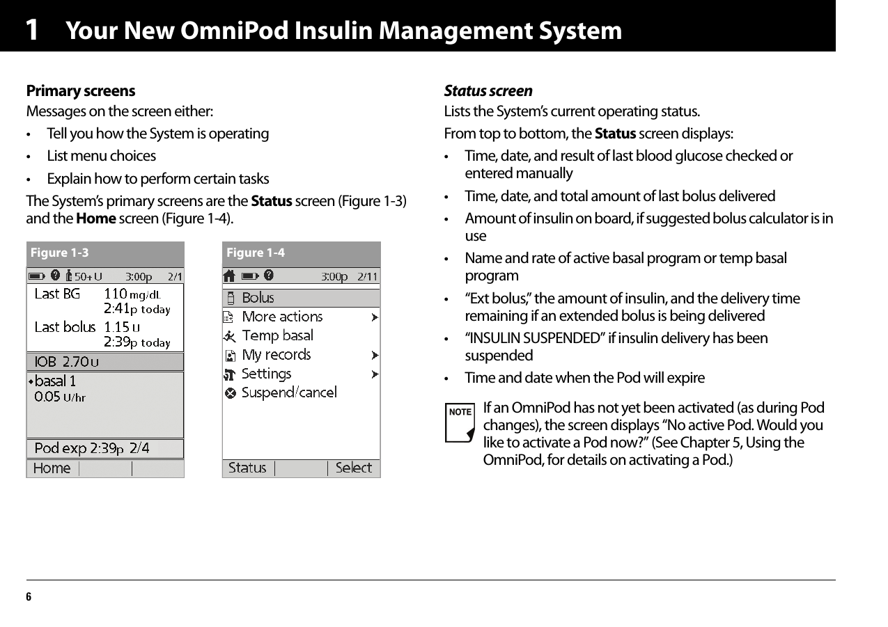 Your New OmniPod Insulin Management System61Primary screensMessages on the screen either:• Tell you how the System is operating• List menu choices• Explain how to perform certain tasksThe System’s primary screens are the Status screen (Figure 1-3) and the Home screen (Figure 1-4).Status screenLists the System’s current operating status.From top to bottom, the Status screen displays:• Time, date, and result of last blood glucose checked or entered manually• Time, date, and total amount of last bolus delivered• Amount of insulin on board, if suggested bolus calculator is in use• Name and rate of active basal program or temp basal program• “Ext bolus,” the amount of insulin, and the delivery time remaining if an extended bolus is being delivered• “INSULIN SUSPENDED” if insulin delivery has been suspended• Time and date when the Pod will expireFigure 1-3 Figure 1-4If an OmniPod has not yet been activated (as during Pod changes), the screen displays “No active Pod. Would you like to activate a Pod now?” (See Chapter 5, Using the OmniPod, for details on activating a Pod.)