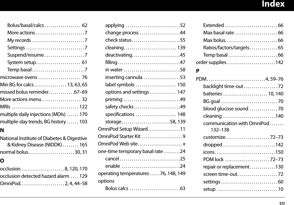 Index177Bolus/basal/calcs . . . . . . . . . . . . . . . . . .  62More actions . . . . . . . . . . . . . . . . . . . . . . . .7My records . . . . . . . . . . . . . . . . . . . . . . . . . .7Settings . . . . . . . . . . . . . . . . . . . . . . . . . . . . .7Suspend/resume . . . . . . . . . . . . . . . . . . . .7System setup. . . . . . . . . . . . . . . . . . . . . .  61Temp basal . . . . . . . . . . . . . . . . . . . . . . . . . .7microwave ovens . . . . . . . . . . . . . . . . . . . . .  76Min BG for calcs . . . . . . . . . . . . . . . . 13, 63, 65missed bolus reminder. . . . . . . . . . . . .67–69More actions menu . . . . . . . . . . . . . . . . . . .  32MRIs  . . . . . . . . . . . . . . . . . . . . . . . . . . . . . . . . . 122multiple daily injections (MDIs) . . . . . . 170multiple-day trends, BG history . . . . . . 103NNational Institute of Diabetes &amp; Digestive &amp; Kidney Disease (NIDDK) . . . . . . . . 165normal bolus. . . . . . . . . . . . . . . . . . . . . . . 30, 31Oocclusion. . . . . . . . . . . . . . . . . . . . . . 8, 120, 170occlusion detected hazard alarm  . . . . 129OmniPod. . . . . . . . . . . . . . . . . . . . . . 2, 4, 44–58applying . . . . . . . . . . . . . . . . . . . . . . . . . . .52change process . . . . . . . . . . . . . . . . . . . .44check status. . . . . . . . . . . . . . . . . . . . . . . .55cleaning. . . . . . . . . . . . . . . . . . . . . . . . . .  139deactivating. . . . . . . . . . . . . . . . . . . . . . . .45filling. . . . . . . . . . . . . . . . . . . . . . . . . . . . . . .47in water . . . . . . . . . . . . . . . . . . . . . . . . . . . .58inserting cannula  . . . . . . . . . . . . . . . . . .53label symbols . . . . . . . . . . . . . . . . . . . .  150options and settings . . . . . . . . . . . . .  147priming . . . . . . . . . . . . . . . . . . . . . . . . . . . .49safety checks. . . . . . . . . . . . . . . . . . . . . . .49specifications  . . . . . . . . . . . . . . . . . . . .  148storage. . . . . . . . . . . . . . . . . . . . . . . .58, 139OmniPod Setup Wizard. . . . . . . . . . . . . . . .11OmniPod Starter Kit  . . . . . . . . . . . . . . . . . . . . 9OmniPod Web site. . . . . . . . . . . . . . . . . . . . . . xone-time temporary basal rate . . . . . . . .24cancel . . . . . . . . . . . . . . . . . . . . . . . . . . . . . .25enable  . . . . . . . . . . . . . . . . . . . . . . . . . . . . .24operating temperatures . . . . . 76, 148, 149optionsBolus calcs . . . . . . . . . . . . . . . . . . . . . . . . .63Extended . . . . . . . . . . . . . . . . . . . . . . . . . . 66Max basal rate . . . . . . . . . . . . . . . . . . . . . 66Max bolus. . . . . . . . . . . . . . . . . . . . . . . . . . 66Ratios/factors/targets . . . . . . . . . . . . . . 65Temp basal  . . . . . . . . . . . . . . . . . . . . . . . . 66order supplies . . . . . . . . . . . . . . . . . . . . . . . .142PPDM. . . . . . . . . . . . . . . . . . . . . . . . . . . . .4, 59–76backlight time-out. . . . . . . . . . . . . . . . . 72batteries . . . . . . . . . . . . . . . . . . . . . . 10, 140BG goal . . . . . . . . . . . . . . . . . . . . . . . . . . . . 70blood glucose sound . . . . . . . . . . . . . . 70cleaning . . . . . . . . . . . . . . . . . . . . . . . . . .140communication with OmniPod . . . . . . .132–138customize. . . . . . . . . . . . . . . . . . . . . . 72–73dropped . . . . . . . . . . . . . . . . . . . . . . . . . .142icons . . . . . . . . . . . . . . . . . . . . . . . . . . . . . .150PDM lock  . . . . . . . . . . . . . . . . . . . . . . 72–73repair or replacement. . . . . . . . . . . . .130screen time-out. . . . . . . . . . . . . . . . . . . . 72settings . . . . . . . . . . . . . . . . . . . . . . . . . . . . 60setup  . . . . . . . . . . . . . . . . . . . . . . . . . . . . . . 10