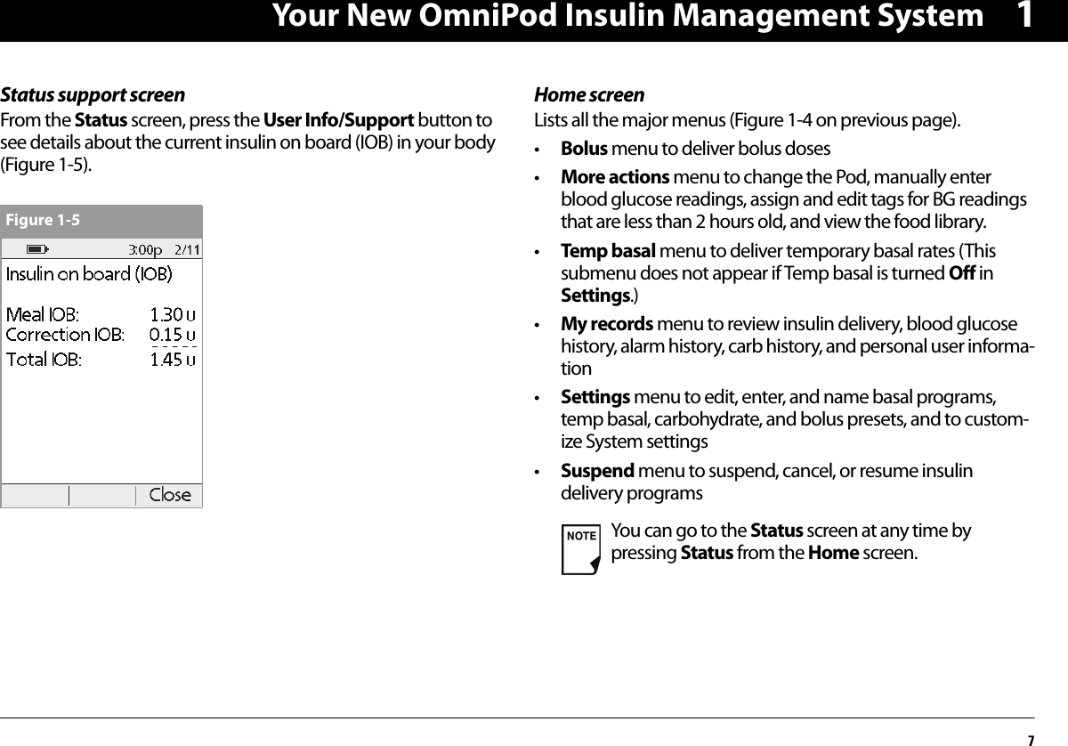 Your New OmniPod Insulin Management System71Status support screenFrom the Status screen, press the User Info/Support button to see details about the current insulin on board (IOB) in your body (Figure 1-5).Home screenLists all the major menus (Figure 1-4 on previous page).•Bolus menu to deliver bolus doses•More actions menu to change the Pod, manually enter blood glucose readings, assign and edit tags for BG readings that are less than 2 hours old, and view the food library.•Temp basal menu to deliver temporary basal rates (This submenu does not appear if Temp basal is turned Off in Settings.)•My records menu to review insulin delivery, blood glucose history, alarm history, carb history, and personal user informa-tion•Settings menu to edit, enter, and name basal programs, temp basal, carbohydrate, and bolus presets, and to custom-ize System settings•Suspend menu to suspend, cancel, or resume insulin delivery programsFigure 1-5You can go to the Status screen at any time by pressing Status from the Home screen.