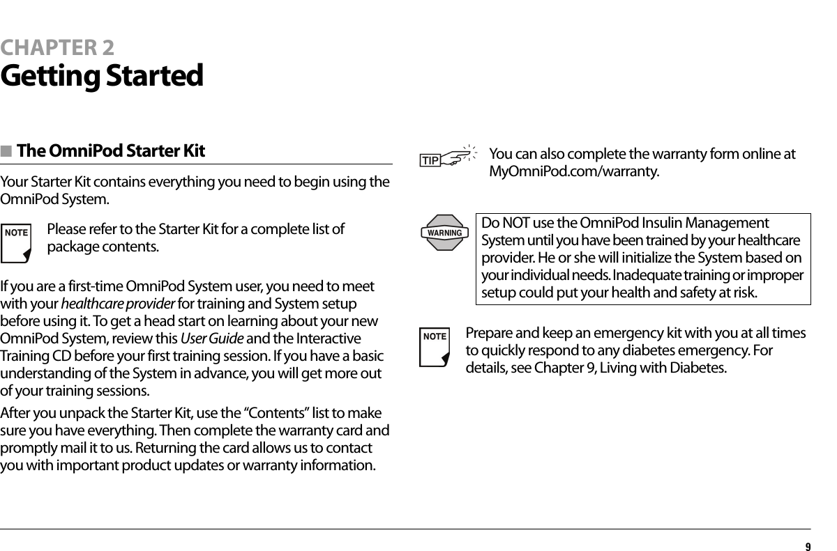 9CHAPTER 2Getting Started■ The OmniPod Starter KitYour Starter Kit contains everything you need to begin using the OmniPod System.If you are a first-time OmniPod System user, you need to meet with your healthcare provider for training and System setup before using it. To get a head start on learning about your new OmniPod System, review this User Guide and the Interactive Training CD before your first training session. If you have a basic understanding of the System in advance, you will get more out of your training sessions.After you unpack the Starter Kit, use the “Contents” list to make sure you have everything. Then complete the warranty card and promptly mail it to us. Returning the card allows us to contact you with important product updates or warranty information.Please refer to the Starter Kit for a complete list of package contents.You can also complete the warranty form online at MyOmniPod.com/warranty.Do NOT use the OmniPod Insulin Management System until you have been trained by your healthcare provider. He or she will initialize the System based on your individual needs. Inadequate training or improper setup could put your health and safety at risk.Prepare and keep an emergency kit with you at all times to quickly respond to any diabetes emergency. For details, see Chapter 9, Living with Diabetes.