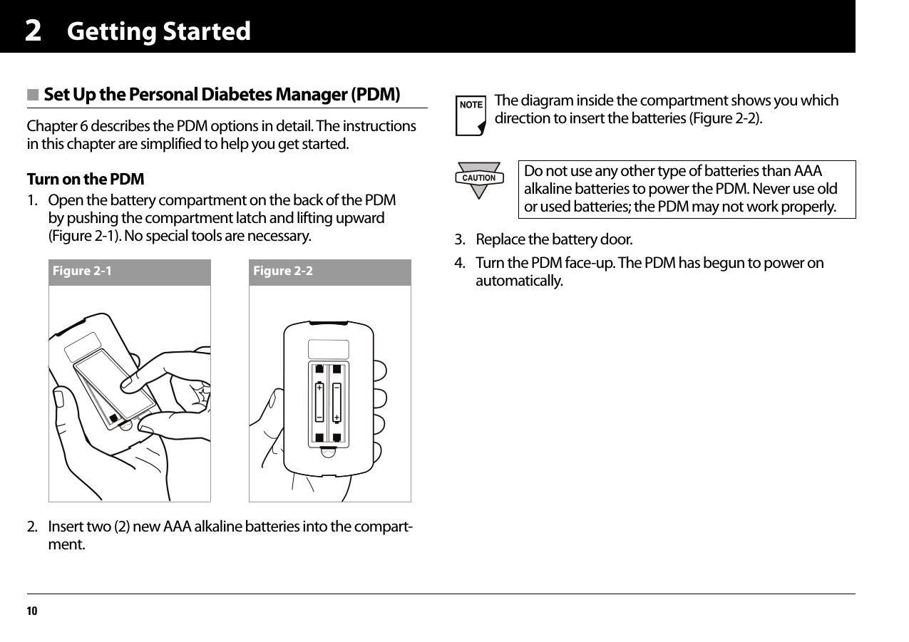 Getting Started102■ Set Up the Personal Diabetes Manager (PDM)Chapter 6 describes the PDM options in detail. The instructions in this chapter are simplified to help you get started.Turn on the PDM1. Open the battery compartment on the back of the PDM by pushing the compartment latch and lifting upward (Figure 2-1). No special tools are necessary.2. Insert two (2) new AAA alkaline batteries into the compart-ment.3. Replace the battery door.4. Turn the PDM face-up. The PDM has begun to power on automatically.Figure 2-1 Figure 2-2The diagram inside the compartment shows you which direction to insert the batteries (Figure 2-2).Do not use any other type of batteries than AAA alkaline batteries to power the PDM. Never use old or used batteries; the PDM may not work properly.