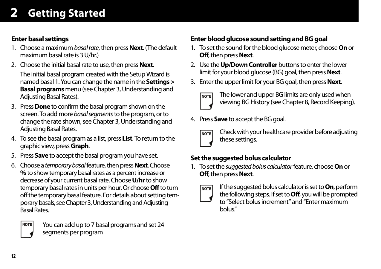 Getting Started122Enter basal settings1. Choose a maximum basal rate, then press Next. (The default maximum basal rate is 3 U/hr.)2. Choose the initial basal rate to use, then press Next.The initial basal program created with the Setup Wizard is named basal 1. You can change the name in the Settings &gt; Basal programs menu (see Chapter 3, Understanding and Adjusting Basal Rates).3. Press Done to confirm the basal program shown on the screen. To add more basal segments to the program, or to change the rate shown, see Chapter 3, Understanding and Adjusting Basal Rates.4. To see the basal program as a list, press List. To return to the graphic view, press Graph.5. Press Save to accept the basal program you have set.6. Choose a temporary basal feature, then press Next. Choose % to show temporary basal rates as a percent increase or decrease of your current basal rate. Choose U/hr to show temporary basal rates in units per hour. Or choose Off to turn off the temporary basal feature. For details about setting tem-porary basals, see Chapter 3, Understanding and Adjusting Basal Rates.Enter blood glucose sound setting and BG goal1. To set the sound for the blood glucose meter, choose On or Off, then press Next.2. Use the Up/Down Controller buttons to enter the lower limit for your blood glucose (BG) goal, then press Next.3. Enter the upper limit for your BG goal, then press Next.4. Press Save to accept the BG goal.Set the suggested bolus calculator1. To set the suggested bolus calculator feature, choose On or Off, then press Next.You can add up to 7 basal programs and set 24 segments per programThe lower and upper BG limits are only used when viewing BG History (see Chapter 8, Record Keeping).Check with your healthcare provider before adjusting these settings.If the suggested bolus calculator is set to On, perform the following steps. If set to Off, you will be prompted to “Select bolus increment” and “Enter maximum bolus.”