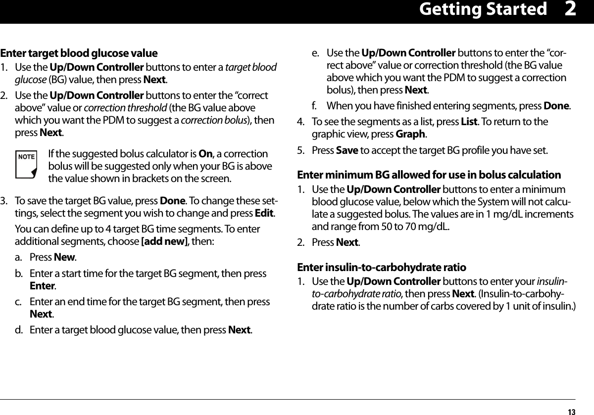 Getting Started132Enter target blood glucose value1. Use the Up/Down Controller buttons to enter a target blood glucose (BG) value, then press Next.2. Use the Up/Down Controller buttons to enter the “correct above” value or correction threshold (the BG value above which you want the PDM to suggest a correction bolus), then press Next.3. To save the target BG value, press Done. To change these set-tings, select the segment you wish to change and press Edit.You can define up to 4 target BG time segments. To enter additional segments, choose [add new], then:a. Press New. b. Enter a start time for the target BG segment, then press Enter.c. Enter an end time for the target BG segment, then press Next.d. Enter a target blood glucose value, then press Next.e. Use the Up/Down Controller buttons to enter the “cor-rect above” value or correction threshold (the BG value above which you want the PDM to suggest a correction bolus), then press Next.f. When you have finished entering segments, press Done.4. To see the segments as a list, press List. To return to the graphic view, press Graph.5. Press Save to accept the target BG profile you have set.Enter minimum BG allowed for use in bolus calculation1. Use the Up/Down Controller buttons to enter a minimum blood glucose value, below which the System will not calcu-late a suggested bolus. The values are in 1 mg/dL increments and range from 50 to 70 mg/dL.2. Press Next.Enter insulin-to-carbohydrate ratio1. Use the Up/Down Controller buttons to enter your insulin-to-carbohydrate ratio, then press Next. (Insulin-to-carbohy-drate ratio is the number of carbs covered by 1 unit of insulin.)If the suggested bolus calculator is On, a correction bolus will be suggested only when your BG is above the value shown in brackets on the screen.