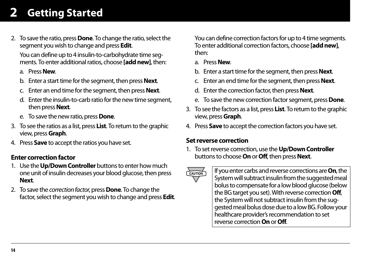 Getting Started1422. To save the ratio, press Done. To change the ratio, select the segment you wish to change and press Edit.You can define up to 4 insulin-to-carbohydrate time seg-ments. To enter additional ratios, choose [add new], then:a. Press New.b. Enter a start time for the segment, then press Next.c. Enter an end time for the segment, then press Next.d. Enter the insulin-to-carb ratio for the new time segment, then press Next.e. To save the new ratio, press Done.3. To see the ratios as a list, press List. To return to the graphic view, press Graph.4. Press Save to accept the ratios you have set.Enter correction factor1. Use the Up/Down Controller buttons to enter how much one unit of insulin decreases your blood glucose, then press Next.2. To save the correction factor, press Done. To change the factor, select the segment you wish to change and press Edit.You can define correction factors for up to 4 time segments. To enter additional correction factors, choose [add new], then:a. Press New.b. Enter a start time for the segment, then press Next.c. Enter an end time for the segment, then press Next.d. Enter the correction factor, then press Next.e. To save the new correction factor segment, press Done.3. To see the factors as a list, press List. To return to the graphic view, press Graph.4. Press Save to accept the correction factors you have set.Set reverse correction1. To set reverse correction, use the Up/Down Controller buttons to choose On or Off, then press Next.If you enter carbs and reverse corrections are On, the System will subtract insulin from the suggested meal bolus to compensate for a low blood glucose (below the BG target you set). With reverse correction Off, the System will not subtract insulin from the sug-gested meal bolus dose due to a low BG. Follow your healthcare provider’s recommendation to set reverse correction On or Off.