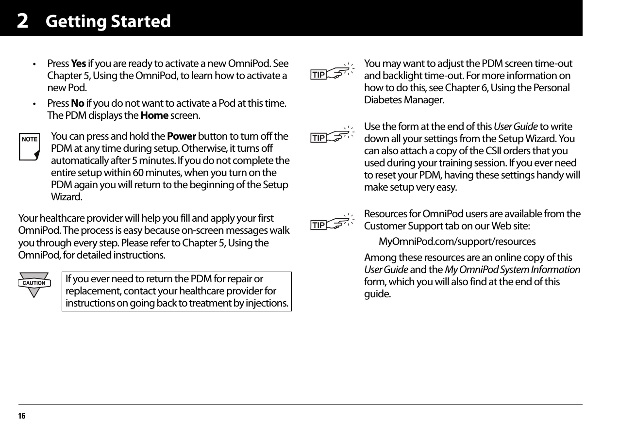 Getting Started162• Press Ye s if you are ready to activate a new OmniPod. See Chapter 5, Using the OmniPod, to learn how to activate a new Pod.• Press No if you do not want to activate a Pod at this time. The PDM displays the Home screen.Your healthcare provider will help you fill and apply your first OmniPod. The process is easy because on-screen messages walk you through every step. Please refer to Chapter 5, Using the OmniPod, for detailed instructions.You can press and hold the Power button to turn off the PDM at any time during setup. Otherwise, it turns off automatically after 5 minutes. If you do not complete the entire setup within 60 minutes, when you turn on the PDM again you will return to the beginning of the Setup Wizard.If you ever need to return the PDM for repair or replacement, contact your healthcare provider for instructions on going back to treatment by injections.You may want to adjust the PDM screen time-out and backlight time-out. For more information on how to do this, see Chapter 6, Using the Personal Diabetes Manager.Use the form at the end of this User Guide to write down all your settings from the Setup Wizard. You can also attach a copy of the CSII orders that you used during your training session. If you ever need to reset your PDM, having these settings handy will make setup very easy.Resources for OmniPod users are available from the Customer Support tab on our Web site:MyOmniPod.com/support/resourcesAmong these resources are an online copy of this User Guide and the My OmniPod System Information form, which you will also find at the end of this guide.