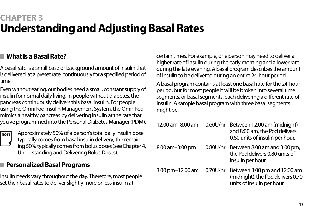 17CHAPTER 3Understanding and Adjusting Basal Rates■ What Is a Basal Rate?A basal rate is a small base or background amount of insulin that is delivered, at a preset rate, continuously for a specified period of time.Even without eating, our bodies need a small, constant supply of insulin for normal daily living. In people without diabetes, the pancreas continuously delivers this basal insulin. For people using the OmniPod Insulin Management System, the OmniPod mimics a healthy pancreas by delivering insulin at the rate that you’ve programmed into the Personal Diabetes Manager (PDM).■ Personalized Basal ProgramsInsulin needs vary throughout the day. Therefore, most people set their basal rates to deliver slightly more or less insulin at certain times. For example, one person may need to deliver a higher rate of insulin during the early morning and a lower rate during the late evening. A basal program describes the amount of insulin to be delivered during an entire 24-hour period.A basal program contains at least one basal rate for the 24-hour period, but for most people it will be broken into several time segments, or basal segments, each delivering a different rate of insulin. A sample basal program with three basal segments might be:Approximately 50% of a person’s total daily insulin dose typically comes from basal insulin delivery; the remain-ing 50% typically comes from bolus doses (see Chapter 4, Understanding and Delivering Bolus Doses).12:00 am–8:00 am 0.60U/hr Between 12:00 am (midnight) and 8:00 am, the Pod delivers 0.60 units of insulin per hour.8:00 am–3:00 pm 0.80U/hr Between 8:00 am and 3:00 pm, the Pod delivers 0.80 units of insulin per hour.3:00 pm–12:00 am 0.70U/hr Between 3:00 pm and 12:00 am (midnight), the Pod delivers 0.70 units of insulin per hour.