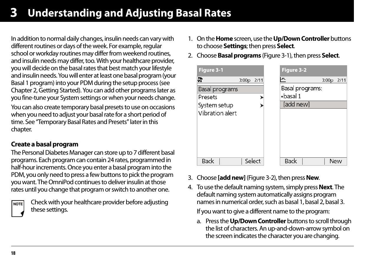 Understanding and Adjusting Basal Rates183In addition to normal daily changes, insulin needs can vary with different routines or days of the week. For example, regular school or workday routines may differ from weekend routines, and insulin needs may differ, too. With your healthcare provider, you will decide on the basal rates that best match your lifestyle and insulin needs. You will enter at least one basal program (your Basal 1 program) into your PDM during the setup process (see Chapter 2, Getting Started). You can add other programs later as you fine-tune your System settings or when your needs change.You can also create temporary basal presets to use on occasions when you need to adjust your basal rate for a short period of time. See “Temporary Basal Rates and Presets” later in this chapter.Create a basal programThe Personal Diabetes Manager can store up to 7 different basal programs. Each program can contain 24 rates, programmed in half-hour increments. Once you enter a basal program into the PDM, you only need to press a few buttons to pick the program you want. The OmniPod continues to deliver insulin at those rates until you change that program or switch to another one.1. On the Home screen, use the Up/Down Controller buttons to choose Settings; then press Select.2. Choose Basal programs (Figure 3-1), then press Select. 3. Choose [add new] (Figure 3-2), then press New.4. To use the default naming system, simply press Next. The default naming system automatically assigns program names in numerical order, such as basal 1, basal 2, basal 3.If you want to give a different name to the program:a. Press the Up/Down Controller buttons to scroll through the list of characters. An up-and-down-arrow symbol on the screen indicates the character you are changing.Check with your healthcare provider before adjusting these settings.Figure 3-1 Figure 3-2