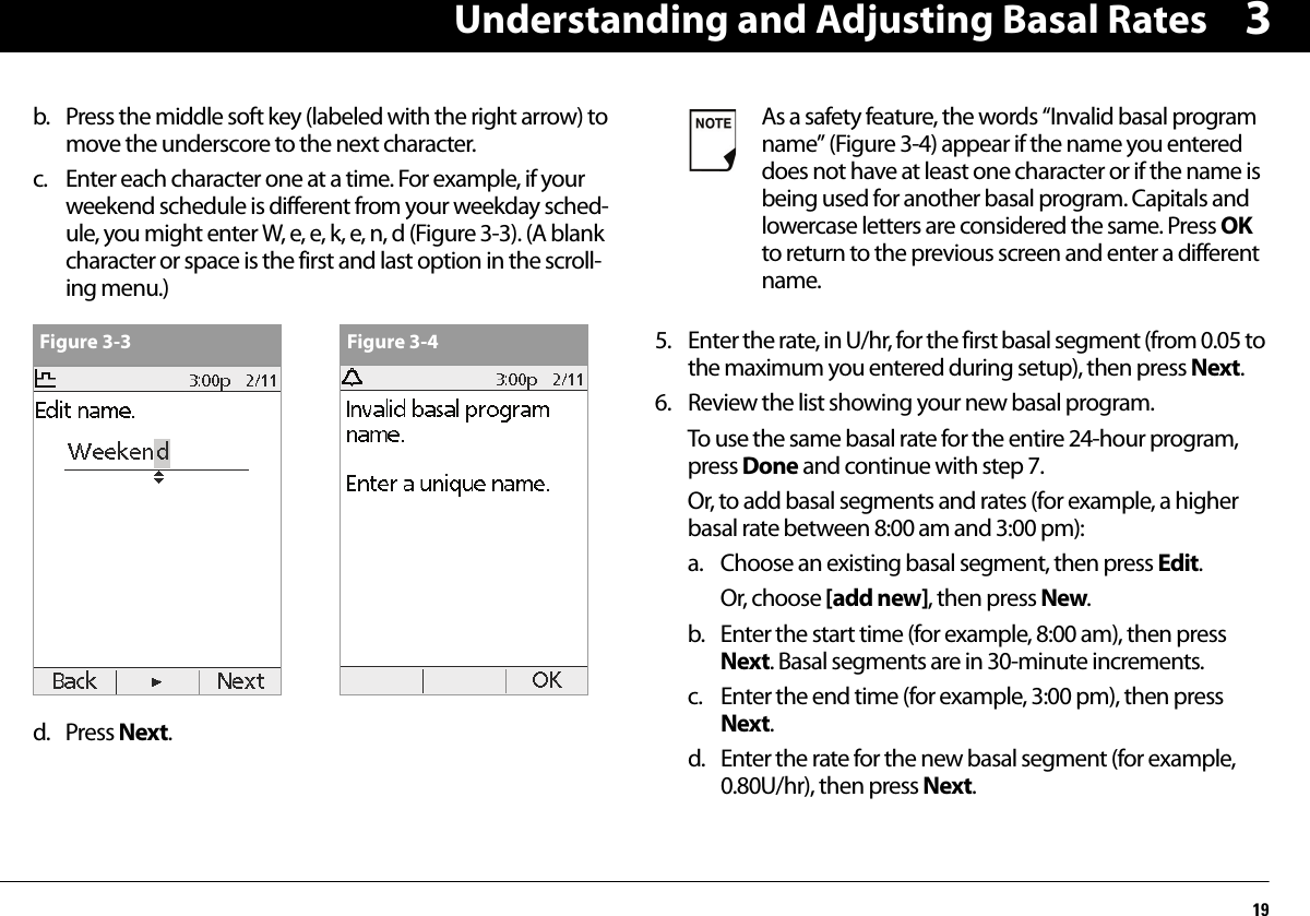 Understanding and Adjusting Basal Rates193b. Press the middle soft key (labeled with the right arrow) to move the underscore to the next character. c. Enter each character one at a time. For example, if your weekend schedule is different from your weekday sched-ule, you might enter W, e, e, k, e, n, d (Figure 3-3). (A blank character or space is the first and last option in the scroll-ing menu.)  d. Press Next.5. Enter the rate, in U/hr, for the first basal segment (from 0.05 to the maximum you entered during setup), then press Next.6. Review the list showing your new basal program.To use the same basal rate for the entire 24-hour program, press Done and continue with step 7.Or, to add basal segments and rates (for example, a higher basal rate between 8:00 am and 3:00 pm):a. Choose an existing basal segment, then press Edit.Or, choose [add new], then press New.b. Enter the start time (for example, 8:00 am), then press Next. Basal segments are in 30-minute increments.c. Enter the end time (for example, 3:00 pm), then press Next.d. Enter the rate for the new basal segment (for example, 0.80U/hr), then press Next.Figure 3-3 Figure 3-4As a safety feature, the words “Invalid basal program name” (Figure 3-4) appear if the name you entered does not have at least one character or if the name is being used for another basal program. Capitals and lowercase letters are considered the same. Press OK to return to the previous screen and enter a different name.